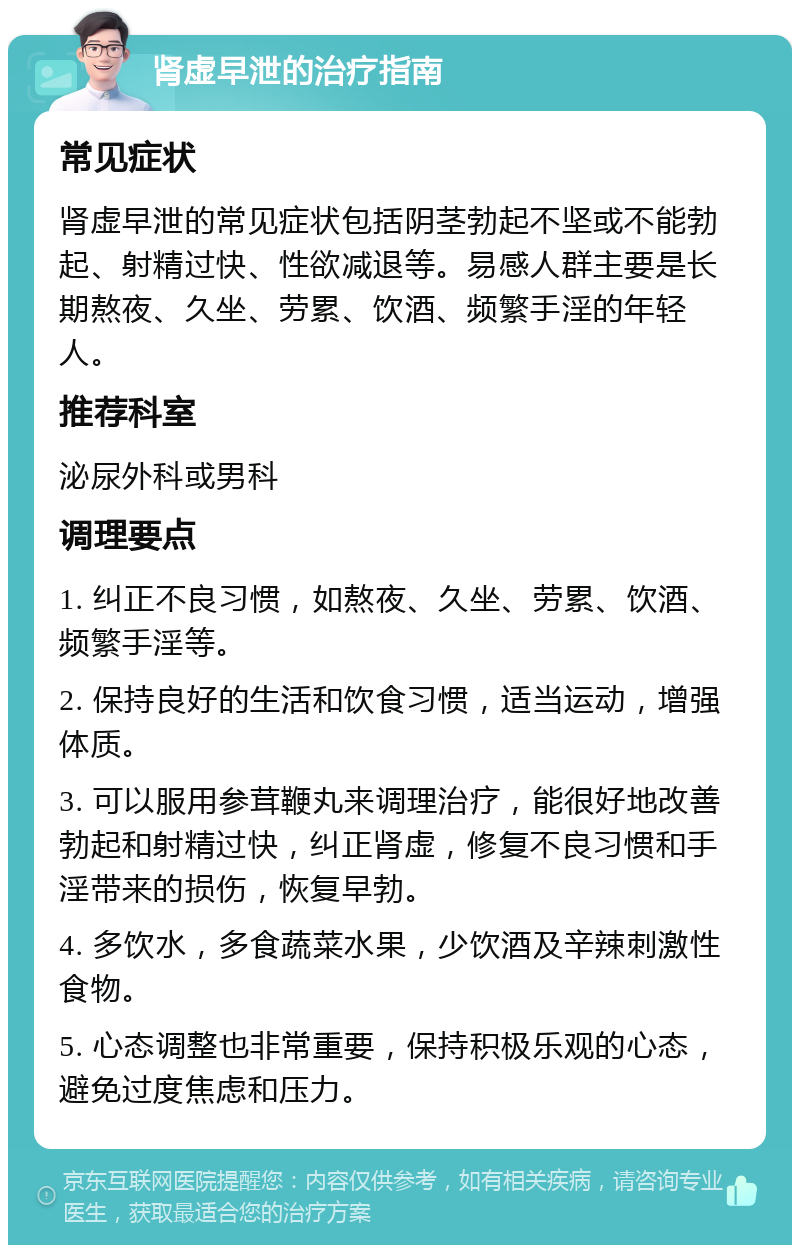 肾虚早泄的治疗指南 常见症状 肾虚早泄的常见症状包括阴茎勃起不坚或不能勃起、射精过快、性欲减退等。易感人群主要是长期熬夜、久坐、劳累、饮酒、频繁手淫的年轻人。 推荐科室 泌尿外科或男科 调理要点 1. 纠正不良习惯，如熬夜、久坐、劳累、饮酒、频繁手淫等。 2. 保持良好的生活和饮食习惯，适当运动，增强体质。 3. 可以服用参茸鞭丸来调理治疗，能很好地改善勃起和射精过快，纠正肾虚，修复不良习惯和手淫带来的损伤，恢复早勃。 4. 多饮水，多食蔬菜水果，少饮酒及辛辣刺激性食物。 5. 心态调整也非常重要，保持积极乐观的心态，避免过度焦虑和压力。