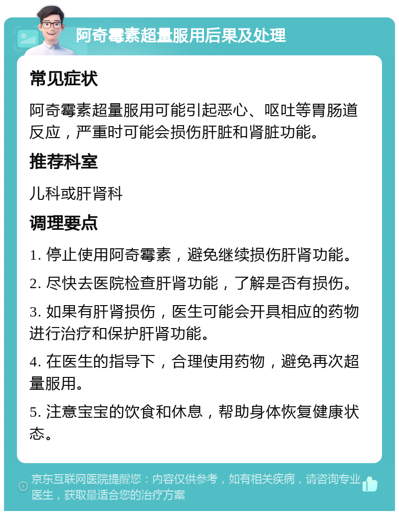 阿奇霉素超量服用后果及处理 常见症状 阿奇霉素超量服用可能引起恶心、呕吐等胃肠道反应，严重时可能会损伤肝脏和肾脏功能。 推荐科室 儿科或肝肾科 调理要点 1. 停止使用阿奇霉素，避免继续损伤肝肾功能。 2. 尽快去医院检查肝肾功能，了解是否有损伤。 3. 如果有肝肾损伤，医生可能会开具相应的药物进行治疗和保护肝肾功能。 4. 在医生的指导下，合理使用药物，避免再次超量服用。 5. 注意宝宝的饮食和休息，帮助身体恢复健康状态。