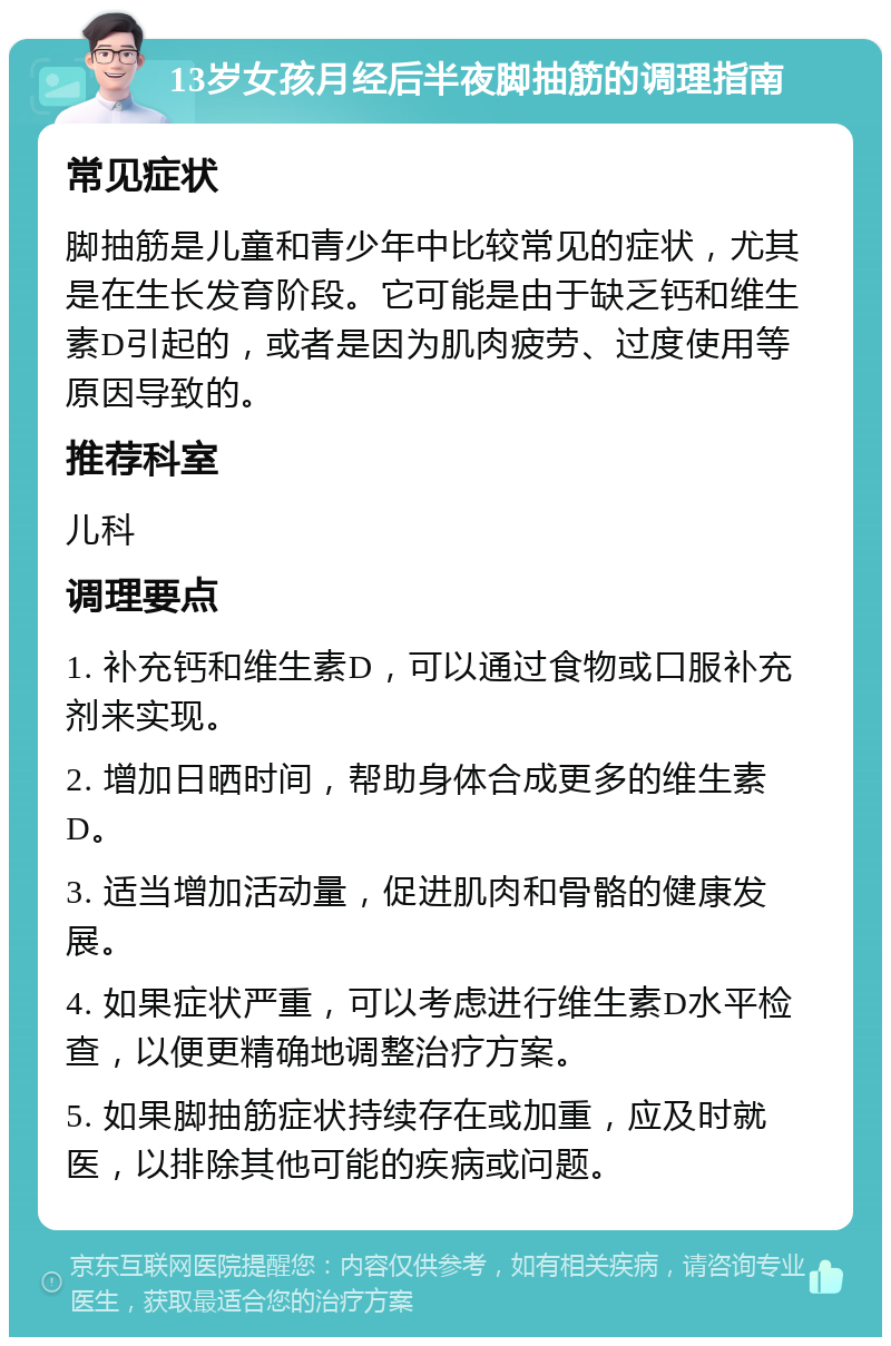 13岁女孩月经后半夜脚抽筋的调理指南 常见症状 脚抽筋是儿童和青少年中比较常见的症状，尤其是在生长发育阶段。它可能是由于缺乏钙和维生素D引起的，或者是因为肌肉疲劳、过度使用等原因导致的。 推荐科室 儿科 调理要点 1. 补充钙和维生素D，可以通过食物或口服补充剂来实现。 2. 增加日晒时间，帮助身体合成更多的维生素D。 3. 适当增加活动量，促进肌肉和骨骼的健康发展。 4. 如果症状严重，可以考虑进行维生素D水平检查，以便更精确地调整治疗方案。 5. 如果脚抽筋症状持续存在或加重，应及时就医，以排除其他可能的疾病或问题。