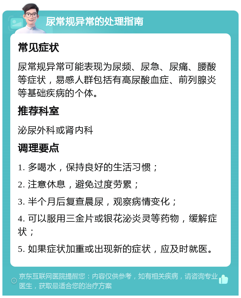 尿常规异常的处理指南 常见症状 尿常规异常可能表现为尿频、尿急、尿痛、腰酸等症状，易感人群包括有高尿酸血症、前列腺炎等基础疾病的个体。 推荐科室 泌尿外科或肾内科 调理要点 1. 多喝水，保持良好的生活习惯； 2. 注意休息，避免过度劳累； 3. 半个月后复查晨尿，观察病情变化； 4. 可以服用三金片或银花泌炎灵等药物，缓解症状； 5. 如果症状加重或出现新的症状，应及时就医。