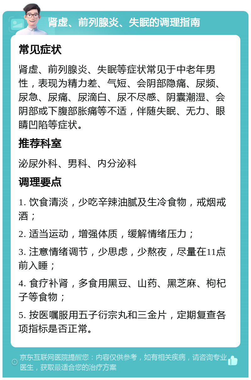 肾虚、前列腺炎、失眠的调理指南 常见症状 肾虚、前列腺炎、失眠等症状常见于中老年男性，表现为精力差、气短、会阴部隐痛、尿频、尿急、尿痛、尿滴白、尿不尽感、阴囊潮湿、会阴部或下腹部胀痛等不适，伴随失眠、无力、眼睛凹陷等症状。 推荐科室 泌尿外科、男科、内分泌科 调理要点 1. 饮食清淡，少吃辛辣油腻及生冷食物，戒烟戒酒； 2. 适当运动，增强体质，缓解情绪压力； 3. 注意情绪调节，少思虑，少熬夜，尽量在11点前入睡； 4. 食疗补肾，多食用黑豆、山药、黑芝麻、枸杞子等食物； 5. 按医嘱服用五子衍宗丸和三金片，定期复查各项指标是否正常。