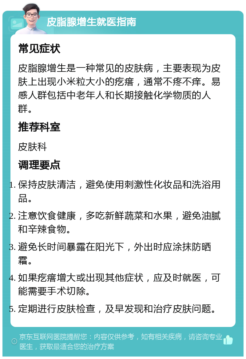 皮脂腺增生就医指南 常见症状 皮脂腺增生是一种常见的皮肤病，主要表现为皮肤上出现小米粒大小的疙瘩，通常不疼不痒。易感人群包括中老年人和长期接触化学物质的人群。 推荐科室 皮肤科 调理要点 保持皮肤清洁，避免使用刺激性化妆品和洗浴用品。 注意饮食健康，多吃新鲜蔬菜和水果，避免油腻和辛辣食物。 避免长时间暴露在阳光下，外出时应涂抹防晒霜。 如果疙瘩增大或出现其他症状，应及时就医，可能需要手术切除。 定期进行皮肤检查，及早发现和治疗皮肤问题。