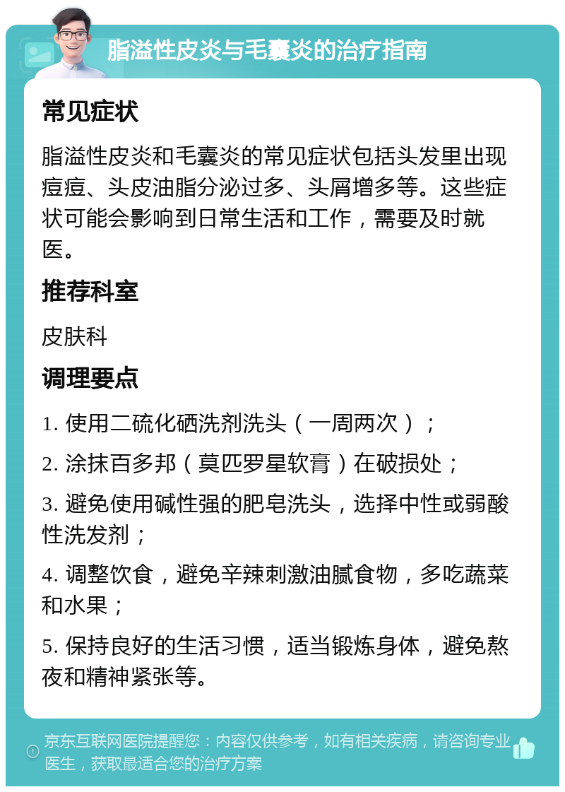 脂溢性皮炎与毛囊炎的治疗指南 常见症状 脂溢性皮炎和毛囊炎的常见症状包括头发里出现痘痘、头皮油脂分泌过多、头屑增多等。这些症状可能会影响到日常生活和工作，需要及时就医。 推荐科室 皮肤科 调理要点 1. 使用二硫化硒洗剂洗头（一周两次）； 2. 涂抹百多邦（莫匹罗星软膏）在破损处； 3. 避免使用碱性强的肥皂洗头，选择中性或弱酸性洗发剂； 4. 调整饮食，避免辛辣刺激油腻食物，多吃蔬菜和水果； 5. 保持良好的生活习惯，适当锻炼身体，避免熬夜和精神紧张等。