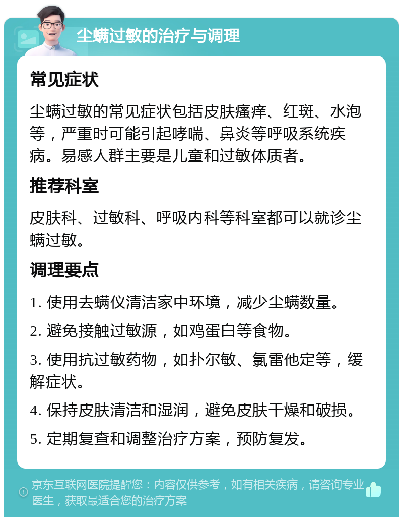 尘螨过敏的治疗与调理 常见症状 尘螨过敏的常见症状包括皮肤瘙痒、红斑、水泡等，严重时可能引起哮喘、鼻炎等呼吸系统疾病。易感人群主要是儿童和过敏体质者。 推荐科室 皮肤科、过敏科、呼吸内科等科室都可以就诊尘螨过敏。 调理要点 1. 使用去螨仪清洁家中环境，减少尘螨数量。 2. 避免接触过敏源，如鸡蛋白等食物。 3. 使用抗过敏药物，如扑尔敏、氯雷他定等，缓解症状。 4. 保持皮肤清洁和湿润，避免皮肤干燥和破损。 5. 定期复查和调整治疗方案，预防复发。