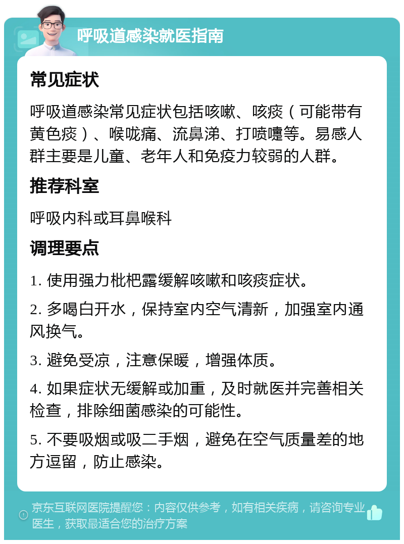 呼吸道感染就医指南 常见症状 呼吸道感染常见症状包括咳嗽、咳痰（可能带有黄色痰）、喉咙痛、流鼻涕、打喷嚏等。易感人群主要是儿童、老年人和免疫力较弱的人群。 推荐科室 呼吸内科或耳鼻喉科 调理要点 1. 使用强力枇杷露缓解咳嗽和咳痰症状。 2. 多喝白开水，保持室内空气清新，加强室内通风换气。 3. 避免受凉，注意保暖，增强体质。 4. 如果症状无缓解或加重，及时就医并完善相关检查，排除细菌感染的可能性。 5. 不要吸烟或吸二手烟，避免在空气质量差的地方逗留，防止感染。