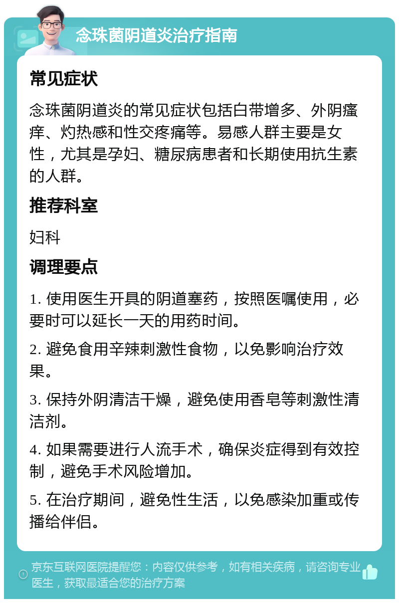 念珠菌阴道炎治疗指南 常见症状 念珠菌阴道炎的常见症状包括白带增多、外阴瘙痒、灼热感和性交疼痛等。易感人群主要是女性，尤其是孕妇、糖尿病患者和长期使用抗生素的人群。 推荐科室 妇科 调理要点 1. 使用医生开具的阴道塞药，按照医嘱使用，必要时可以延长一天的用药时间。 2. 避免食用辛辣刺激性食物，以免影响治疗效果。 3. 保持外阴清洁干燥，避免使用香皂等刺激性清洁剂。 4. 如果需要进行人流手术，确保炎症得到有效控制，避免手术风险增加。 5. 在治疗期间，避免性生活，以免感染加重或传播给伴侣。