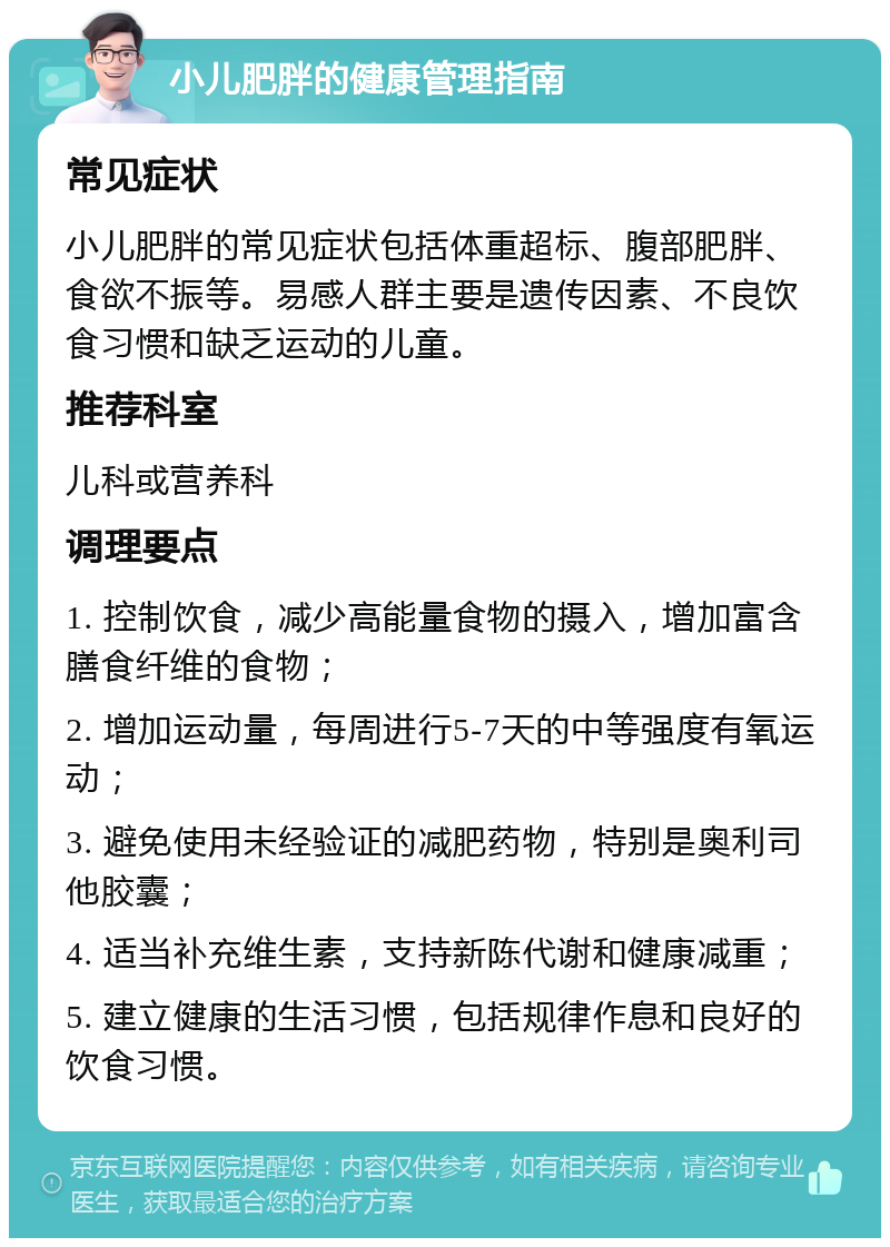 小儿肥胖的健康管理指南 常见症状 小儿肥胖的常见症状包括体重超标、腹部肥胖、食欲不振等。易感人群主要是遗传因素、不良饮食习惯和缺乏运动的儿童。 推荐科室 儿科或营养科 调理要点 1. 控制饮食，减少高能量食物的摄入，增加富含膳食纤维的食物； 2. 增加运动量，每周进行5-7天的中等强度有氧运动； 3. 避免使用未经验证的减肥药物，特别是奥利司他胶囊； 4. 适当补充维生素，支持新陈代谢和健康减重； 5. 建立健康的生活习惯，包括规律作息和良好的饮食习惯。