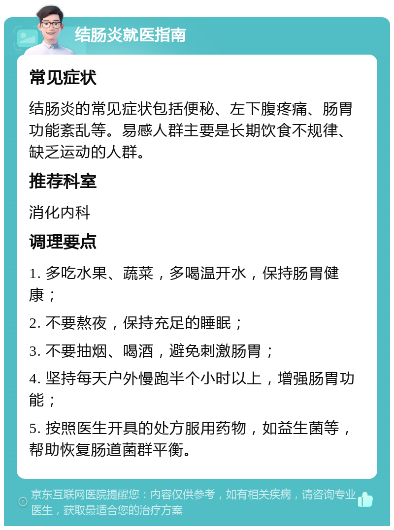 结肠炎就医指南 常见症状 结肠炎的常见症状包括便秘、左下腹疼痛、肠胃功能紊乱等。易感人群主要是长期饮食不规律、缺乏运动的人群。 推荐科室 消化内科 调理要点 1. 多吃水果、蔬菜，多喝温开水，保持肠胃健康； 2. 不要熬夜，保持充足的睡眠； 3. 不要抽烟、喝酒，避免刺激肠胃； 4. 坚持每天户外慢跑半个小时以上，增强肠胃功能； 5. 按照医生开具的处方服用药物，如益生菌等，帮助恢复肠道菌群平衡。