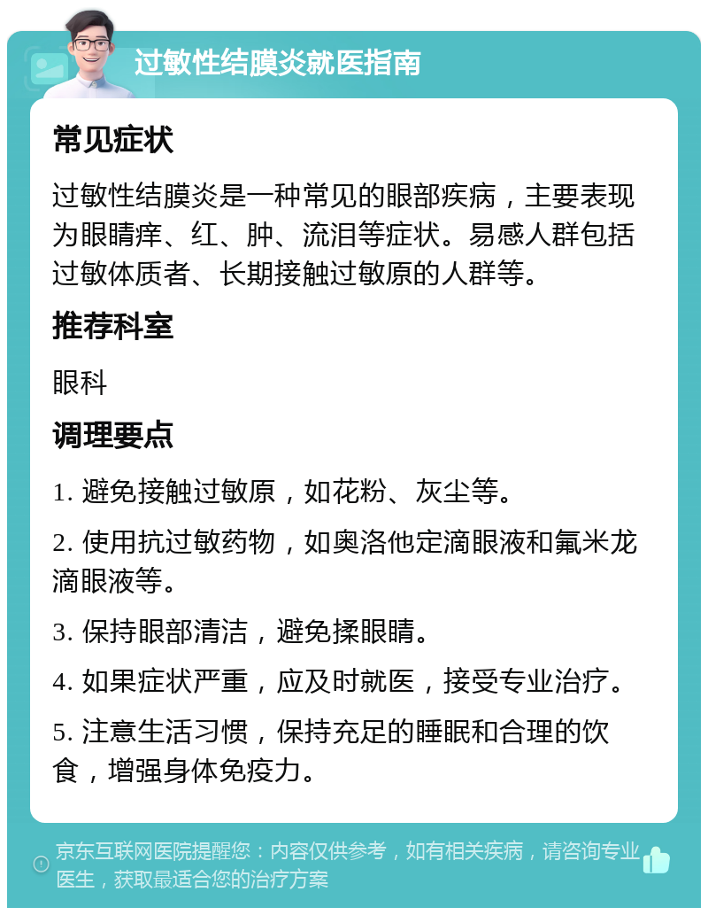 过敏性结膜炎就医指南 常见症状 过敏性结膜炎是一种常见的眼部疾病，主要表现为眼睛痒、红、肿、流泪等症状。易感人群包括过敏体质者、长期接触过敏原的人群等。 推荐科室 眼科 调理要点 1. 避免接触过敏原，如花粉、灰尘等。 2. 使用抗过敏药物，如奥洛他定滴眼液和氟米龙滴眼液等。 3. 保持眼部清洁，避免揉眼睛。 4. 如果症状严重，应及时就医，接受专业治疗。 5. 注意生活习惯，保持充足的睡眠和合理的饮食，增强身体免疫力。