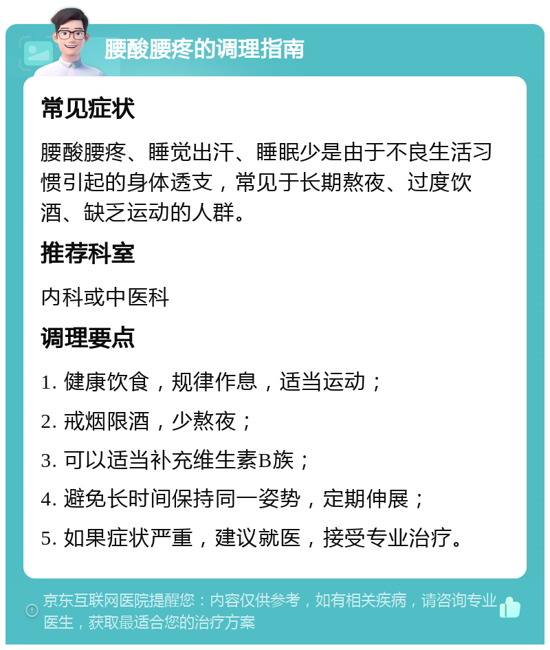 腰酸腰疼的调理指南 常见症状 腰酸腰疼、睡觉出汗、睡眠少是由于不良生活习惯引起的身体透支，常见于长期熬夜、过度饮酒、缺乏运动的人群。 推荐科室 内科或中医科 调理要点 1. 健康饮食，规律作息，适当运动； 2. 戒烟限酒，少熬夜； 3. 可以适当补充维生素B族； 4. 避免长时间保持同一姿势，定期伸展； 5. 如果症状严重，建议就医，接受专业治疗。