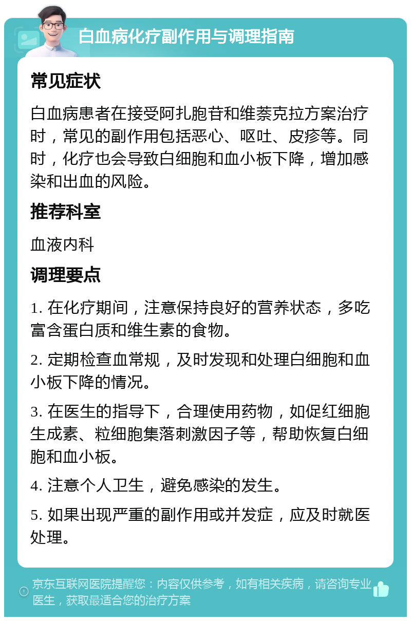 白血病化疗副作用与调理指南 常见症状 白血病患者在接受阿扎胞苷和维萘克拉方案治疗时，常见的副作用包括恶心、呕吐、皮疹等。同时，化疗也会导致白细胞和血小板下降，增加感染和出血的风险。 推荐科室 血液内科 调理要点 1. 在化疗期间，注意保持良好的营养状态，多吃富含蛋白质和维生素的食物。 2. 定期检查血常规，及时发现和处理白细胞和血小板下降的情况。 3. 在医生的指导下，合理使用药物，如促红细胞生成素、粒细胞集落刺激因子等，帮助恢复白细胞和血小板。 4. 注意个人卫生，避免感染的发生。 5. 如果出现严重的副作用或并发症，应及时就医处理。