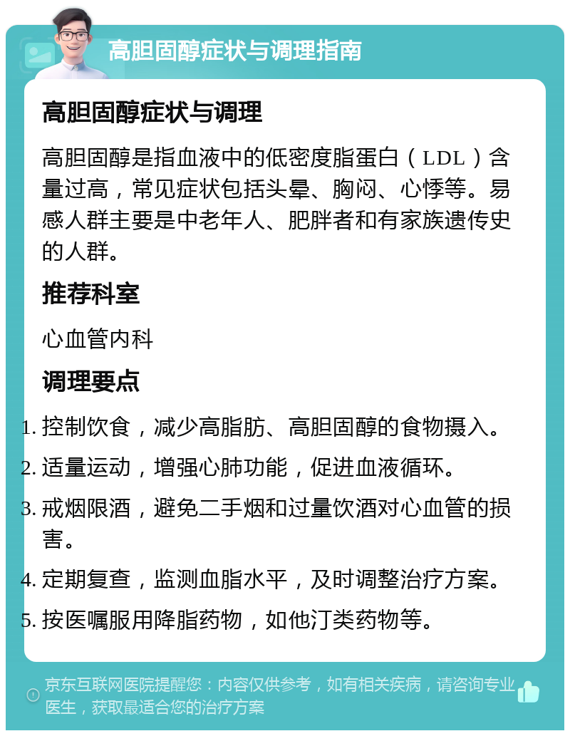 高胆固醇症状与调理指南 高胆固醇症状与调理 高胆固醇是指血液中的低密度脂蛋白（LDL）含量过高，常见症状包括头晕、胸闷、心悸等。易感人群主要是中老年人、肥胖者和有家族遗传史的人群。 推荐科室 心血管内科 调理要点 控制饮食，减少高脂肪、高胆固醇的食物摄入。 适量运动，增强心肺功能，促进血液循环。 戒烟限酒，避免二手烟和过量饮酒对心血管的损害。 定期复查，监测血脂水平，及时调整治疗方案。 按医嘱服用降脂药物，如他汀类药物等。