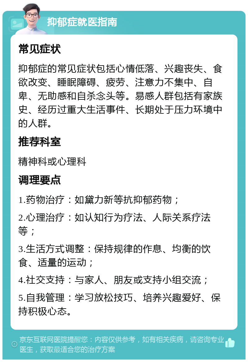 抑郁症就医指南 常见症状 抑郁症的常见症状包括心情低落、兴趣丧失、食欲改变、睡眠障碍、疲劳、注意力不集中、自卑、无助感和自杀念头等。易感人群包括有家族史、经历过重大生活事件、长期处于压力环境中的人群。 推荐科室 精神科或心理科 调理要点 1.药物治疗：如黛力新等抗抑郁药物； 2.心理治疗：如认知行为疗法、人际关系疗法等； 3.生活方式调整：保持规律的作息、均衡的饮食、适量的运动； 4.社交支持：与家人、朋友或支持小组交流； 5.自我管理：学习放松技巧、培养兴趣爱好、保持积极心态。