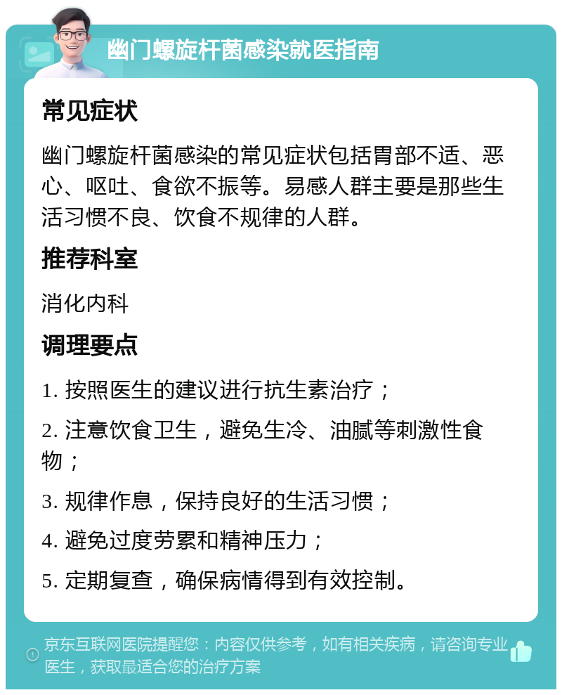 幽门螺旋杆菌感染就医指南 常见症状 幽门螺旋杆菌感染的常见症状包括胃部不适、恶心、呕吐、食欲不振等。易感人群主要是那些生活习惯不良、饮食不规律的人群。 推荐科室 消化内科 调理要点 1. 按照医生的建议进行抗生素治疗； 2. 注意饮食卫生，避免生冷、油腻等刺激性食物； 3. 规律作息，保持良好的生活习惯； 4. 避免过度劳累和精神压力； 5. 定期复查，确保病情得到有效控制。