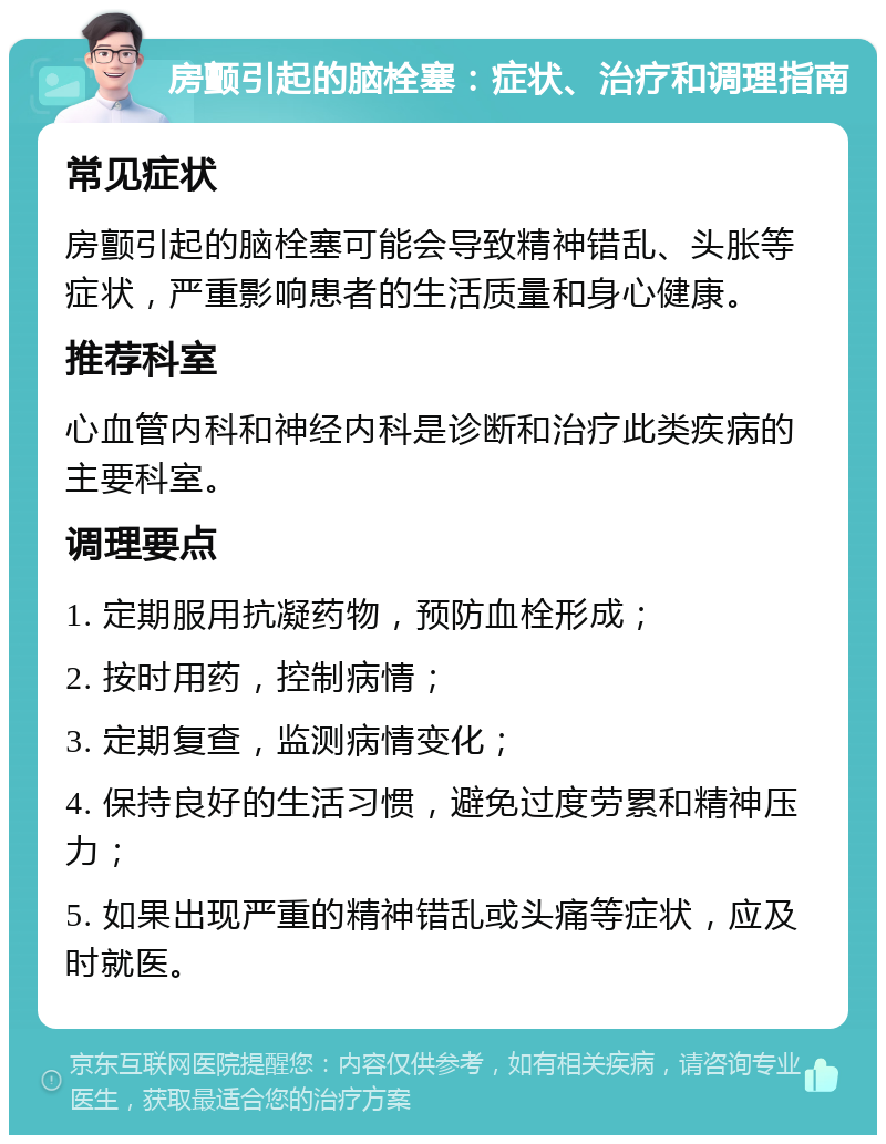 房颤引起的脑栓塞：症状、治疗和调理指南 常见症状 房颤引起的脑栓塞可能会导致精神错乱、头胀等症状，严重影响患者的生活质量和身心健康。 推荐科室 心血管内科和神经内科是诊断和治疗此类疾病的主要科室。 调理要点 1. 定期服用抗凝药物，预防血栓形成； 2. 按时用药，控制病情； 3. 定期复查，监测病情变化； 4. 保持良好的生活习惯，避免过度劳累和精神压力； 5. 如果出现严重的精神错乱或头痛等症状，应及时就医。