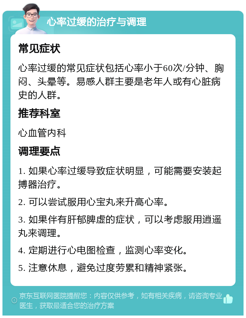 心率过缓的治疗与调理 常见症状 心率过缓的常见症状包括心率小于60次/分钟、胸闷、头晕等。易感人群主要是老年人或有心脏病史的人群。 推荐科室 心血管内科 调理要点 1. 如果心率过缓导致症状明显，可能需要安装起搏器治疗。 2. 可以尝试服用心宝丸来升高心率。 3. 如果伴有肝郁脾虚的症状，可以考虑服用逍遥丸来调理。 4. 定期进行心电图检查，监测心率变化。 5. 注意休息，避免过度劳累和精神紧张。