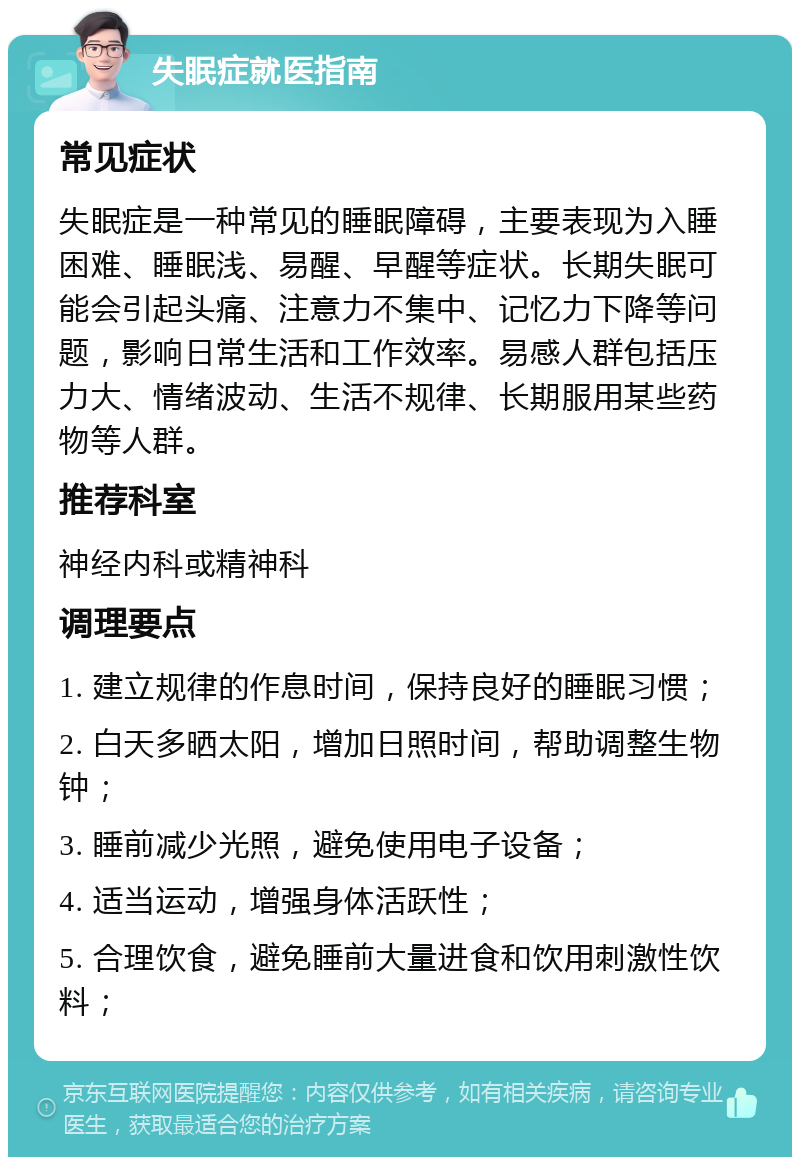 失眠症就医指南 常见症状 失眠症是一种常见的睡眠障碍，主要表现为入睡困难、睡眠浅、易醒、早醒等症状。长期失眠可能会引起头痛、注意力不集中、记忆力下降等问题，影响日常生活和工作效率。易感人群包括压力大、情绪波动、生活不规律、长期服用某些药物等人群。 推荐科室 神经内科或精神科 调理要点 1. 建立规律的作息时间，保持良好的睡眠习惯； 2. 白天多晒太阳，增加日照时间，帮助调整生物钟； 3. 睡前减少光照，避免使用电子设备； 4. 适当运动，增强身体活跃性； 5. 合理饮食，避免睡前大量进食和饮用刺激性饮料；