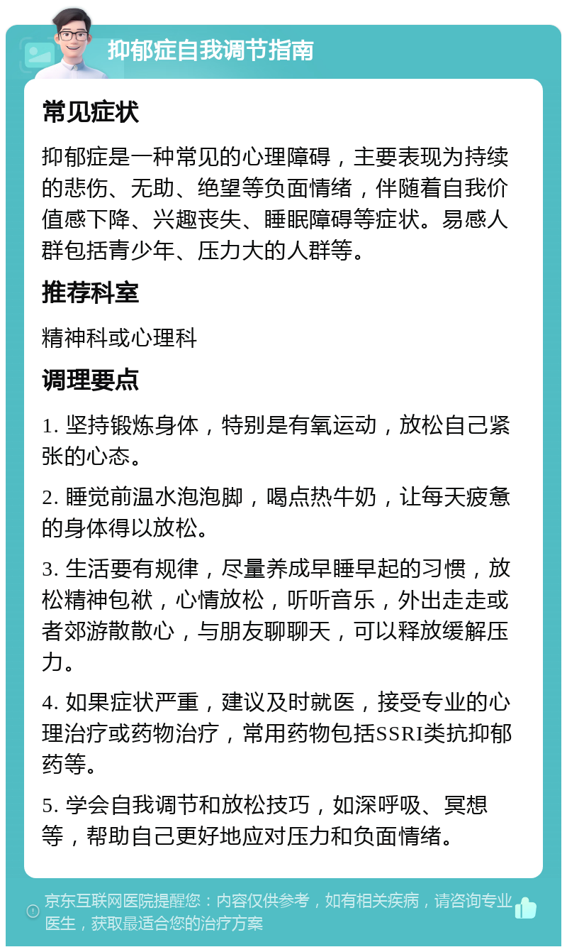 抑郁症自我调节指南 常见症状 抑郁症是一种常见的心理障碍，主要表现为持续的悲伤、无助、绝望等负面情绪，伴随着自我价值感下降、兴趣丧失、睡眠障碍等症状。易感人群包括青少年、压力大的人群等。 推荐科室 精神科或心理科 调理要点 1. 坚持锻炼身体，特别是有氧运动，放松自己紧张的心态。 2. 睡觉前温水泡泡脚，喝点热牛奶，让每天疲惫的身体得以放松。 3. 生活要有规律，尽量养成早睡早起的习惯，放松精神包袱，心情放松，听听音乐，外出走走或者郊游散散心，与朋友聊聊天，可以释放缓解压力。 4. 如果症状严重，建议及时就医，接受专业的心理治疗或药物治疗，常用药物包括SSRI类抗抑郁药等。 5. 学会自我调节和放松技巧，如深呼吸、冥想等，帮助自己更好地应对压力和负面情绪。