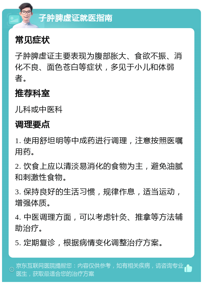 子肿脾虚证就医指南 常见症状 子肿脾虚证主要表现为腹部胀大、食欲不振、消化不良、面色苍白等症状，多见于小儿和体弱者。 推荐科室 儿科或中医科 调理要点 1. 使用舒坦明等中成药进行调理，注意按照医嘱用药。 2. 饮食上应以清淡易消化的食物为主，避免油腻和刺激性食物。 3. 保持良好的生活习惯，规律作息，适当运动，增强体质。 4. 中医调理方面，可以考虑针灸、推拿等方法辅助治疗。 5. 定期复诊，根据病情变化调整治疗方案。