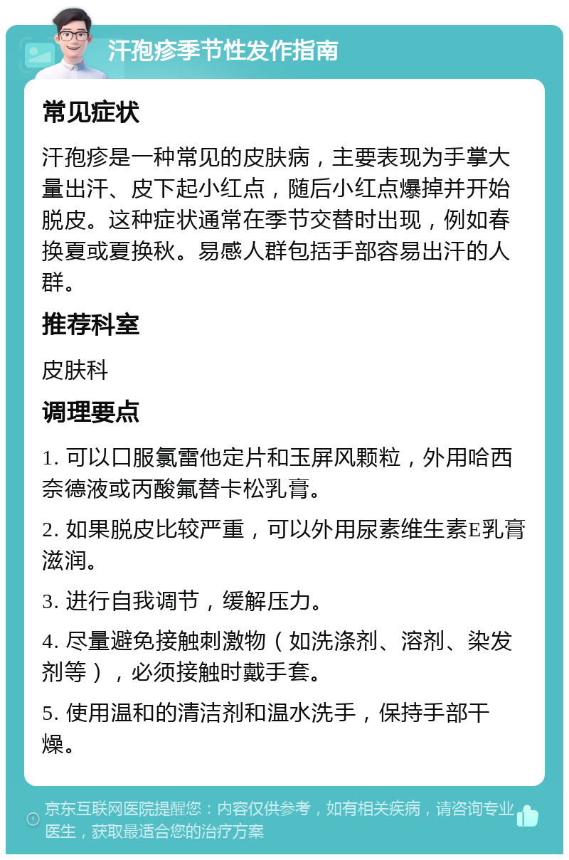 汗孢疹季节性发作指南 常见症状 汗孢疹是一种常见的皮肤病，主要表现为手掌大量出汗、皮下起小红点，随后小红点爆掉并开始脱皮。这种症状通常在季节交替时出现，例如春换夏或夏换秋。易感人群包括手部容易出汗的人群。 推荐科室 皮肤科 调理要点 1. 可以口服氯雷他定片和玉屏风颗粒，外用哈西奈德液或丙酸氟替卡松乳膏。 2. 如果脱皮比较严重，可以外用尿素维生素E乳膏滋润。 3. 进行自我调节，缓解压力。 4. 尽量避免接触刺激物（如洗涤剂、溶剂、染发剂等），必须接触时戴手套。 5. 使用温和的清洁剂和温水洗手，保持手部干燥。