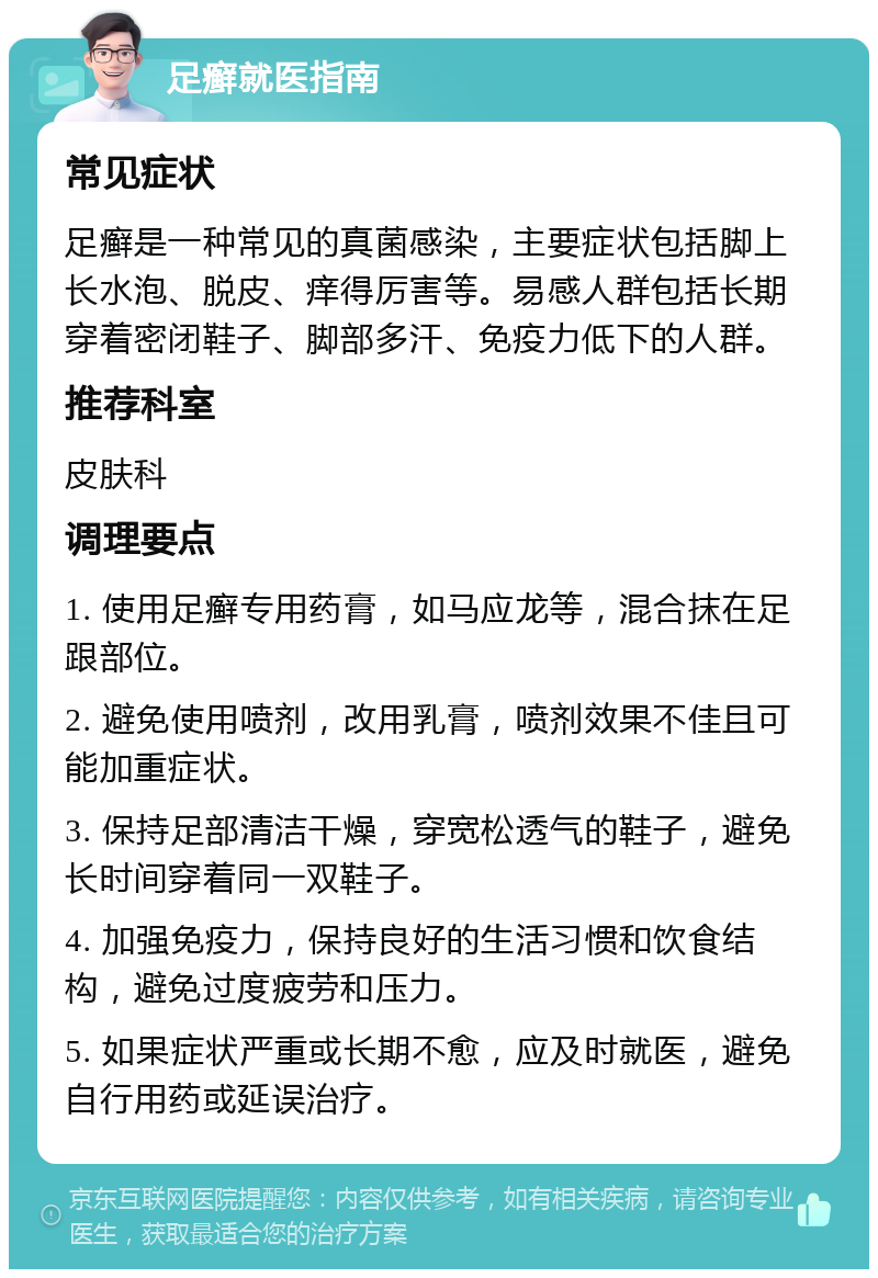 足癣就医指南 常见症状 足癣是一种常见的真菌感染，主要症状包括脚上长水泡、脱皮、痒得厉害等。易感人群包括长期穿着密闭鞋子、脚部多汗、免疫力低下的人群。 推荐科室 皮肤科 调理要点 1. 使用足癣专用药膏，如马应龙等，混合抹在足跟部位。 2. 避免使用喷剂，改用乳膏，喷剂效果不佳且可能加重症状。 3. 保持足部清洁干燥，穿宽松透气的鞋子，避免长时间穿着同一双鞋子。 4. 加强免疫力，保持良好的生活习惯和饮食结构，避免过度疲劳和压力。 5. 如果症状严重或长期不愈，应及时就医，避免自行用药或延误治疗。