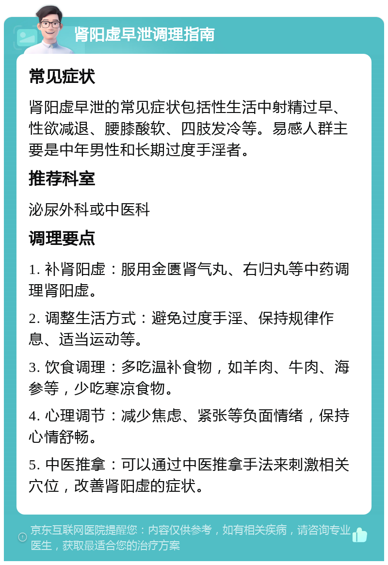 肾阳虚早泄调理指南 常见症状 肾阳虚早泄的常见症状包括性生活中射精过早、性欲减退、腰膝酸软、四肢发冷等。易感人群主要是中年男性和长期过度手淫者。 推荐科室 泌尿外科或中医科 调理要点 1. 补肾阳虚：服用金匮肾气丸、右归丸等中药调理肾阳虚。 2. 调整生活方式：避免过度手淫、保持规律作息、适当运动等。 3. 饮食调理：多吃温补食物，如羊肉、牛肉、海参等，少吃寒凉食物。 4. 心理调节：减少焦虑、紧张等负面情绪，保持心情舒畅。 5. 中医推拿：可以通过中医推拿手法来刺激相关穴位，改善肾阳虚的症状。