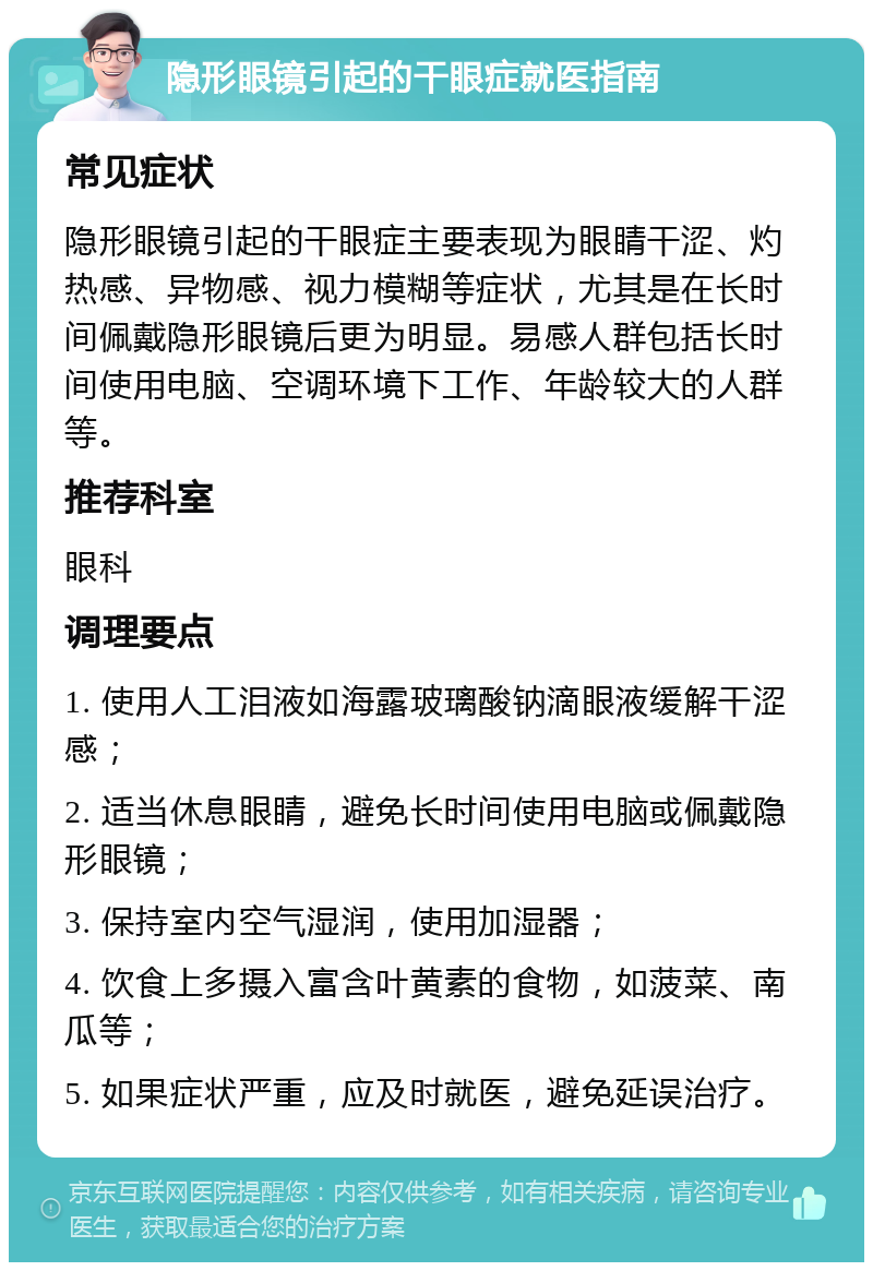 隐形眼镜引起的干眼症就医指南 常见症状 隐形眼镜引起的干眼症主要表现为眼睛干涩、灼热感、异物感、视力模糊等症状，尤其是在长时间佩戴隐形眼镜后更为明显。易感人群包括长时间使用电脑、空调环境下工作、年龄较大的人群等。 推荐科室 眼科 调理要点 1. 使用人工泪液如海露玻璃酸钠滴眼液缓解干涩感； 2. 适当休息眼睛，避免长时间使用电脑或佩戴隐形眼镜； 3. 保持室内空气湿润，使用加湿器； 4. 饮食上多摄入富含叶黄素的食物，如菠菜、南瓜等； 5. 如果症状严重，应及时就医，避免延误治疗。