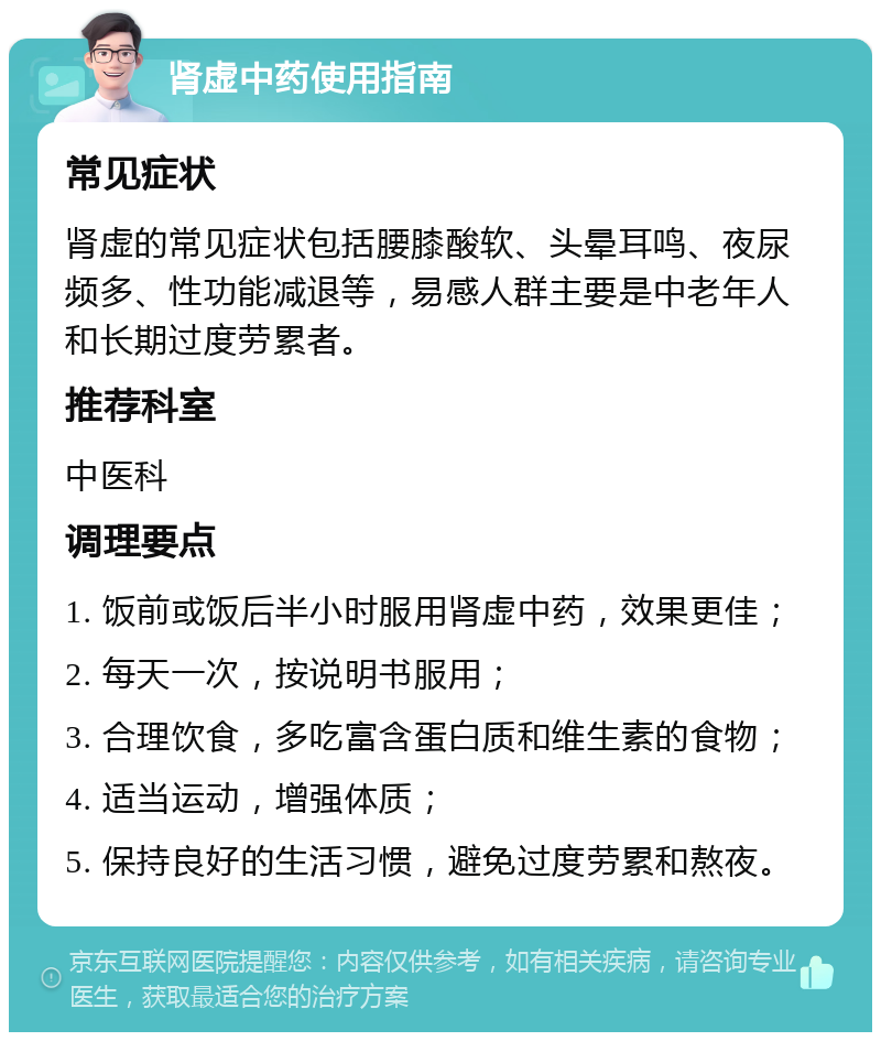 肾虚中药使用指南 常见症状 肾虚的常见症状包括腰膝酸软、头晕耳鸣、夜尿频多、性功能减退等，易感人群主要是中老年人和长期过度劳累者。 推荐科室 中医科 调理要点 1. 饭前或饭后半小时服用肾虚中药，效果更佳； 2. 每天一次，按说明书服用； 3. 合理饮食，多吃富含蛋白质和维生素的食物； 4. 适当运动，增强体质； 5. 保持良好的生活习惯，避免过度劳累和熬夜。