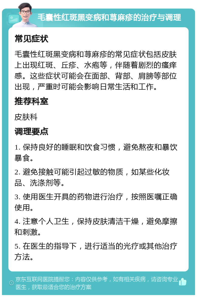 毛囊性红斑黑变病和荨麻疹的治疗与调理 常见症状 毛囊性红斑黑变病和荨麻疹的常见症状包括皮肤上出现红斑、丘疹、水疱等，伴随着剧烈的瘙痒感。这些症状可能会在面部、背部、肩膀等部位出现，严重时可能会影响日常生活和工作。 推荐科室 皮肤科 调理要点 1. 保持良好的睡眠和饮食习惯，避免熬夜和暴饮暴食。 2. 避免接触可能引起过敏的物质，如某些化妆品、洗涤剂等。 3. 使用医生开具的药物进行治疗，按照医嘱正确使用。 4. 注意个人卫生，保持皮肤清洁干燥，避免摩擦和刺激。 5. 在医生的指导下，进行适当的光疗或其他治疗方法。