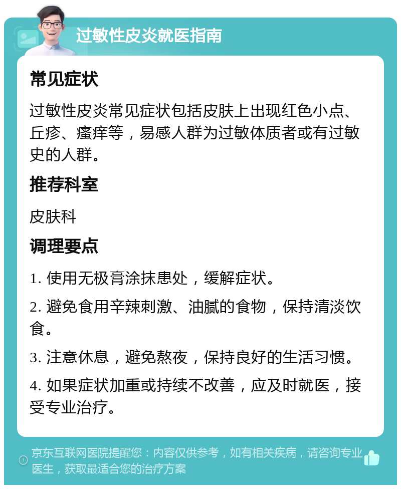 过敏性皮炎就医指南 常见症状 过敏性皮炎常见症状包括皮肤上出现红色小点、丘疹、瘙痒等，易感人群为过敏体质者或有过敏史的人群。 推荐科室 皮肤科 调理要点 1. 使用无极膏涂抹患处，缓解症状。 2. 避免食用辛辣刺激、油腻的食物，保持清淡饮食。 3. 注意休息，避免熬夜，保持良好的生活习惯。 4. 如果症状加重或持续不改善，应及时就医，接受专业治疗。