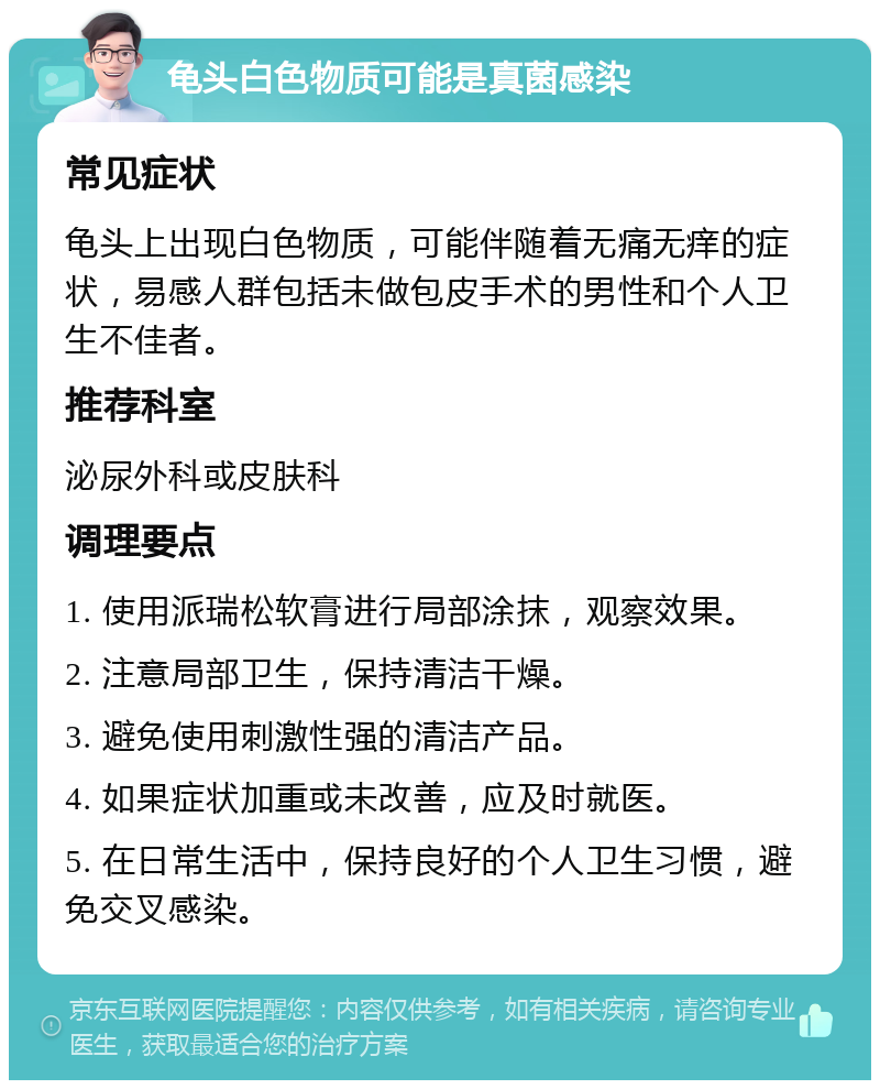 龟头白色物质可能是真菌感染 常见症状 龟头上出现白色物质，可能伴随着无痛无痒的症状，易感人群包括未做包皮手术的男性和个人卫生不佳者。 推荐科室 泌尿外科或皮肤科 调理要点 1. 使用派瑞松软膏进行局部涂抹，观察效果。 2. 注意局部卫生，保持清洁干燥。 3. 避免使用刺激性强的清洁产品。 4. 如果症状加重或未改善，应及时就医。 5. 在日常生活中，保持良好的个人卫生习惯，避免交叉感染。