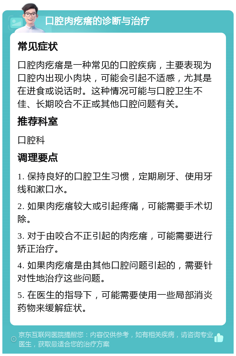 口腔肉疙瘩的诊断与治疗 常见症状 口腔肉疙瘩是一种常见的口腔疾病，主要表现为口腔内出现小肉块，可能会引起不适感，尤其是在进食或说话时。这种情况可能与口腔卫生不佳、长期咬合不正或其他口腔问题有关。 推荐科室 口腔科 调理要点 1. 保持良好的口腔卫生习惯，定期刷牙、使用牙线和漱口水。 2. 如果肉疙瘩较大或引起疼痛，可能需要手术切除。 3. 对于由咬合不正引起的肉疙瘩，可能需要进行矫正治疗。 4. 如果肉疙瘩是由其他口腔问题引起的，需要针对性地治疗这些问题。 5. 在医生的指导下，可能需要使用一些局部消炎药物来缓解症状。