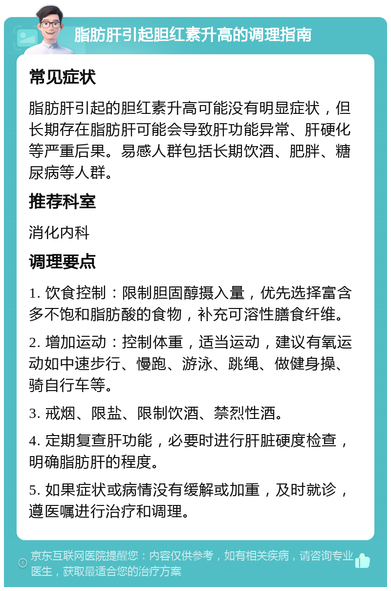 脂肪肝引起胆红素升高的调理指南 常见症状 脂肪肝引起的胆红素升高可能没有明显症状，但长期存在脂肪肝可能会导致肝功能异常、肝硬化等严重后果。易感人群包括长期饮酒、肥胖、糖尿病等人群。 推荐科室 消化内科 调理要点 1. 饮食控制：限制胆固醇摄入量，优先选择富含多不饱和脂肪酸的食物，补充可溶性膳食纤维。 2. 增加运动：控制体重，适当运动，建议有氧运动如中速步行、慢跑、游泳、跳绳、做健身操、骑自行车等。 3. 戒烟、限盐、限制饮酒、禁烈性酒。 4. 定期复查肝功能，必要时进行肝脏硬度检查，明确脂肪肝的程度。 5. 如果症状或病情没有缓解或加重，及时就诊，遵医嘱进行治疗和调理。