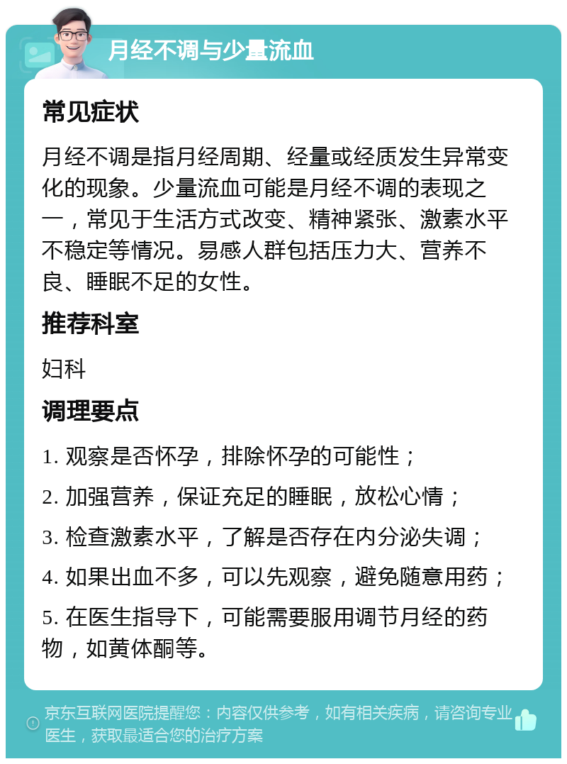 月经不调与少量流血 常见症状 月经不调是指月经周期、经量或经质发生异常变化的现象。少量流血可能是月经不调的表现之一，常见于生活方式改变、精神紧张、激素水平不稳定等情况。易感人群包括压力大、营养不良、睡眠不足的女性。 推荐科室 妇科 调理要点 1. 观察是否怀孕，排除怀孕的可能性； 2. 加强营养，保证充足的睡眠，放松心情； 3. 检查激素水平，了解是否存在内分泌失调； 4. 如果出血不多，可以先观察，避免随意用药； 5. 在医生指导下，可能需要服用调节月经的药物，如黄体酮等。