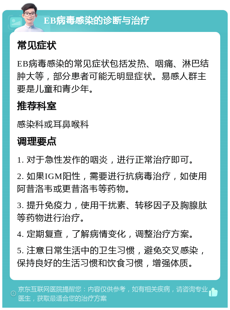 EB病毒感染的诊断与治疗 常见症状 EB病毒感染的常见症状包括发热、咽痛、淋巴结肿大等，部分患者可能无明显症状。易感人群主要是儿童和青少年。 推荐科室 感染科或耳鼻喉科 调理要点 1. 对于急性发作的咽炎，进行正常治疗即可。 2. 如果IGM阳性，需要进行抗病毒治疗，如使用阿昔洛韦或更昔洛韦等药物。 3. 提升免疫力，使用干扰素、转移因子及胸腺肽等药物进行治疗。 4. 定期复查，了解病情变化，调整治疗方案。 5. 注意日常生活中的卫生习惯，避免交叉感染，保持良好的生活习惯和饮食习惯，增强体质。