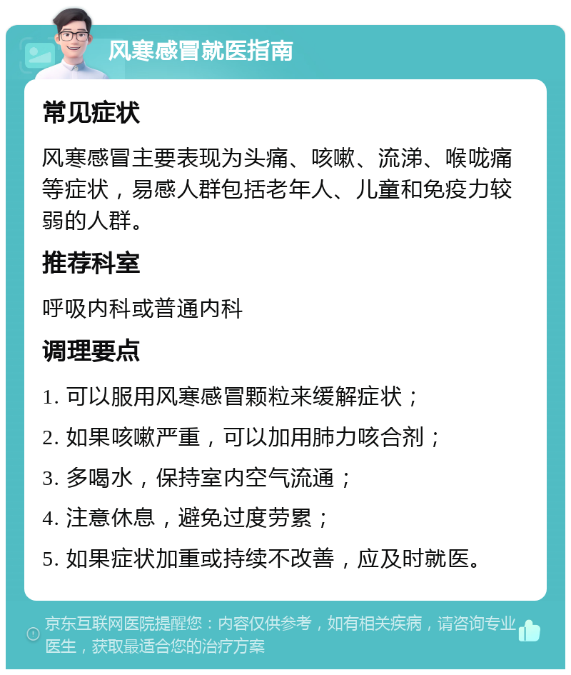 风寒感冒就医指南 常见症状 风寒感冒主要表现为头痛、咳嗽、流涕、喉咙痛等症状，易感人群包括老年人、儿童和免疫力较弱的人群。 推荐科室 呼吸内科或普通内科 调理要点 1. 可以服用风寒感冒颗粒来缓解症状； 2. 如果咳嗽严重，可以加用肺力咳合剂； 3. 多喝水，保持室内空气流通； 4. 注意休息，避免过度劳累； 5. 如果症状加重或持续不改善，应及时就医。