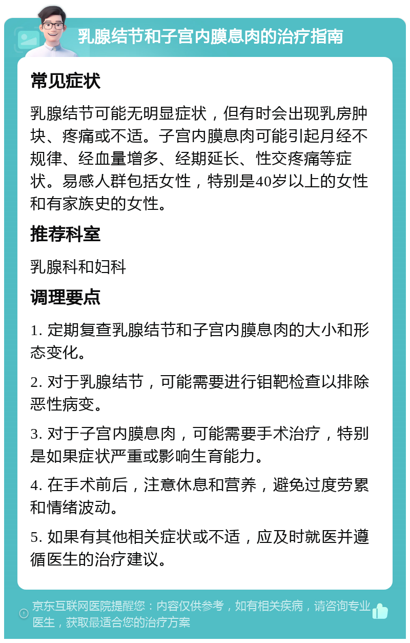 乳腺结节和子宫内膜息肉的治疗指南 常见症状 乳腺结节可能无明显症状，但有时会出现乳房肿块、疼痛或不适。子宫内膜息肉可能引起月经不规律、经血量增多、经期延长、性交疼痛等症状。易感人群包括女性，特别是40岁以上的女性和有家族史的女性。 推荐科室 乳腺科和妇科 调理要点 1. 定期复查乳腺结节和子宫内膜息肉的大小和形态变化。 2. 对于乳腺结节，可能需要进行钼靶检查以排除恶性病变。 3. 对于子宫内膜息肉，可能需要手术治疗，特别是如果症状严重或影响生育能力。 4. 在手术前后，注意休息和营养，避免过度劳累和情绪波动。 5. 如果有其他相关症状或不适，应及时就医并遵循医生的治疗建议。