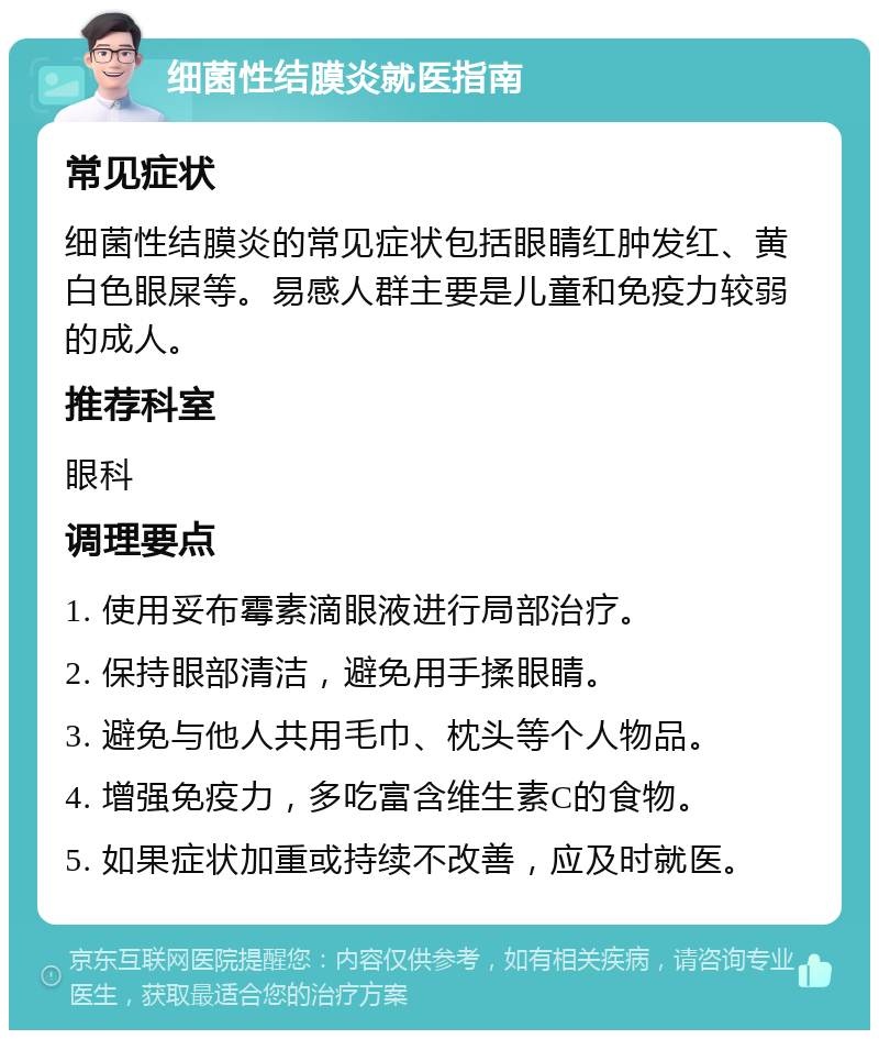 细菌性结膜炎就医指南 常见症状 细菌性结膜炎的常见症状包括眼睛红肿发红、黄白色眼屎等。易感人群主要是儿童和免疫力较弱的成人。 推荐科室 眼科 调理要点 1. 使用妥布霉素滴眼液进行局部治疗。 2. 保持眼部清洁，避免用手揉眼睛。 3. 避免与他人共用毛巾、枕头等个人物品。 4. 增强免疫力，多吃富含维生素C的食物。 5. 如果症状加重或持续不改善，应及时就医。