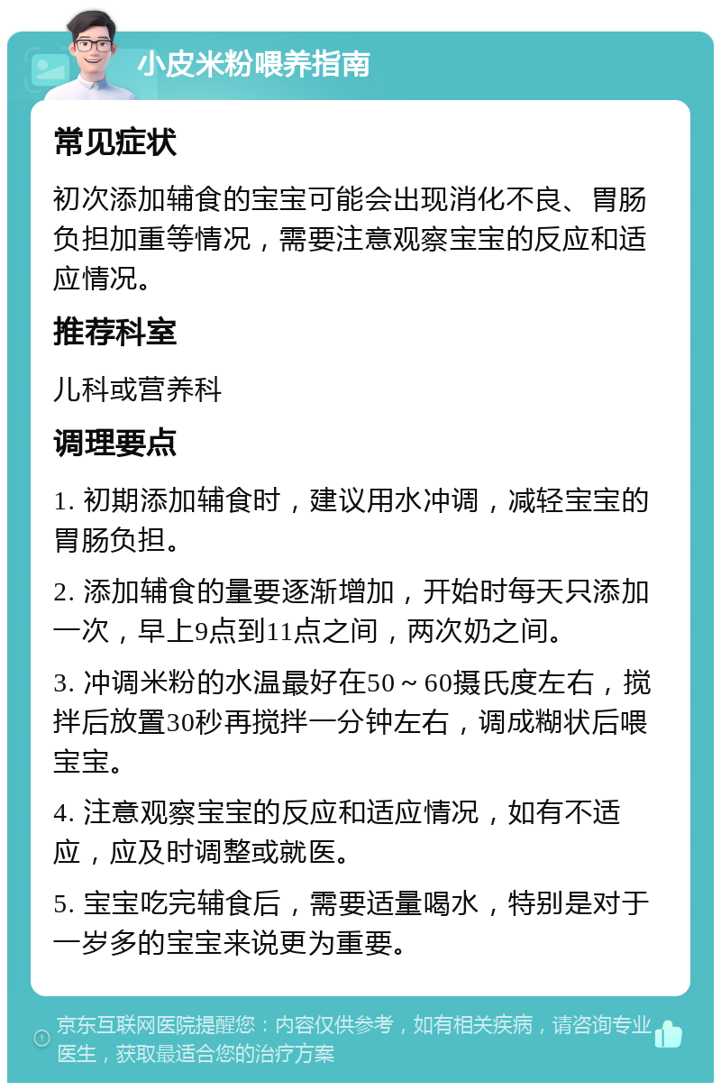 小皮米粉喂养指南 常见症状 初次添加辅食的宝宝可能会出现消化不良、胃肠负担加重等情况，需要注意观察宝宝的反应和适应情况。 推荐科室 儿科或营养科 调理要点 1. 初期添加辅食时，建议用水冲调，减轻宝宝的胃肠负担。 2. 添加辅食的量要逐渐增加，开始时每天只添加一次，早上9点到11点之间，两次奶之间。 3. 冲调米粉的水温最好在50～60摄氏度左右，搅拌后放置30秒再搅拌一分钟左右，调成糊状后喂宝宝。 4. 注意观察宝宝的反应和适应情况，如有不适应，应及时调整或就医。 5. 宝宝吃完辅食后，需要适量喝水，特别是对于一岁多的宝宝来说更为重要。