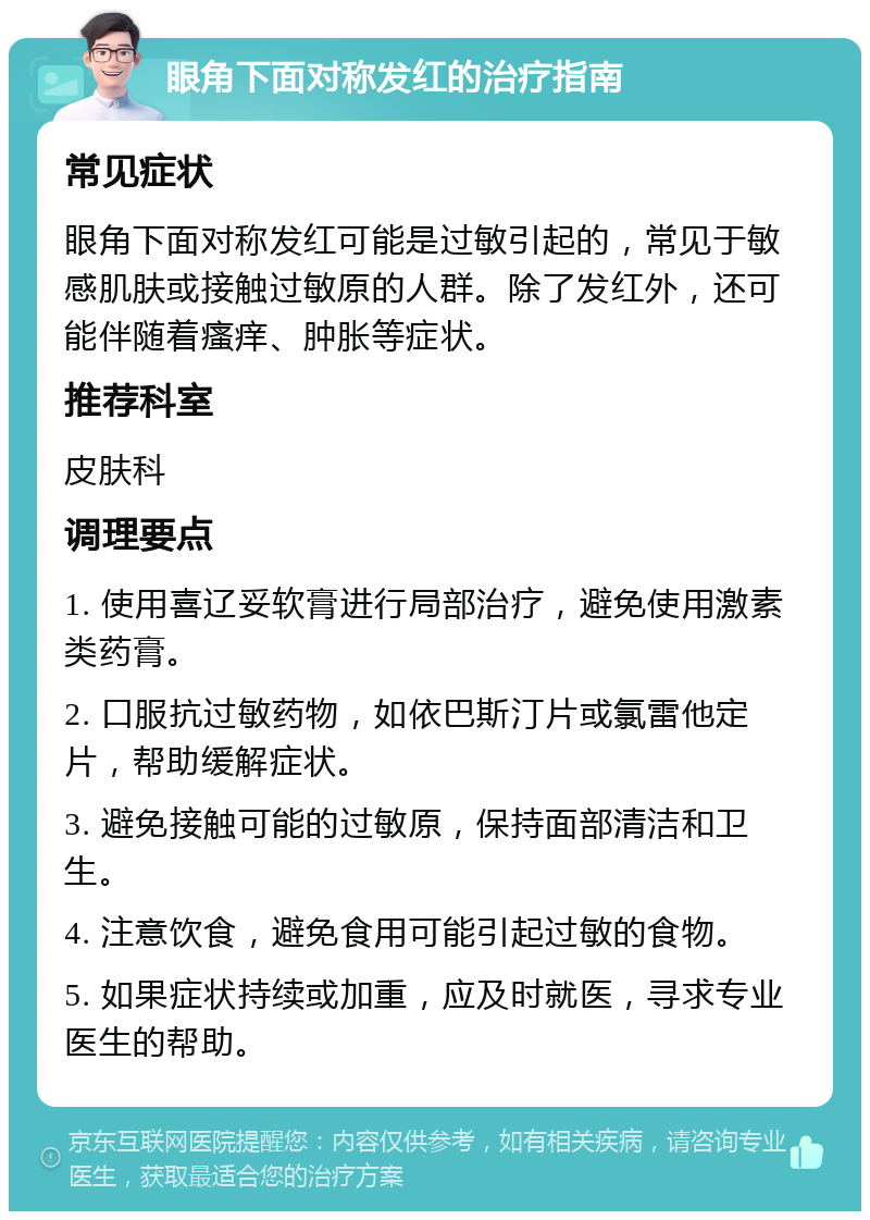 眼角下面对称发红的治疗指南 常见症状 眼角下面对称发红可能是过敏引起的，常见于敏感肌肤或接触过敏原的人群。除了发红外，还可能伴随着瘙痒、肿胀等症状。 推荐科室 皮肤科 调理要点 1. 使用喜辽妥软膏进行局部治疗，避免使用激素类药膏。 2. 口服抗过敏药物，如依巴斯汀片或氯雷他定片，帮助缓解症状。 3. 避免接触可能的过敏原，保持面部清洁和卫生。 4. 注意饮食，避免食用可能引起过敏的食物。 5. 如果症状持续或加重，应及时就医，寻求专业医生的帮助。