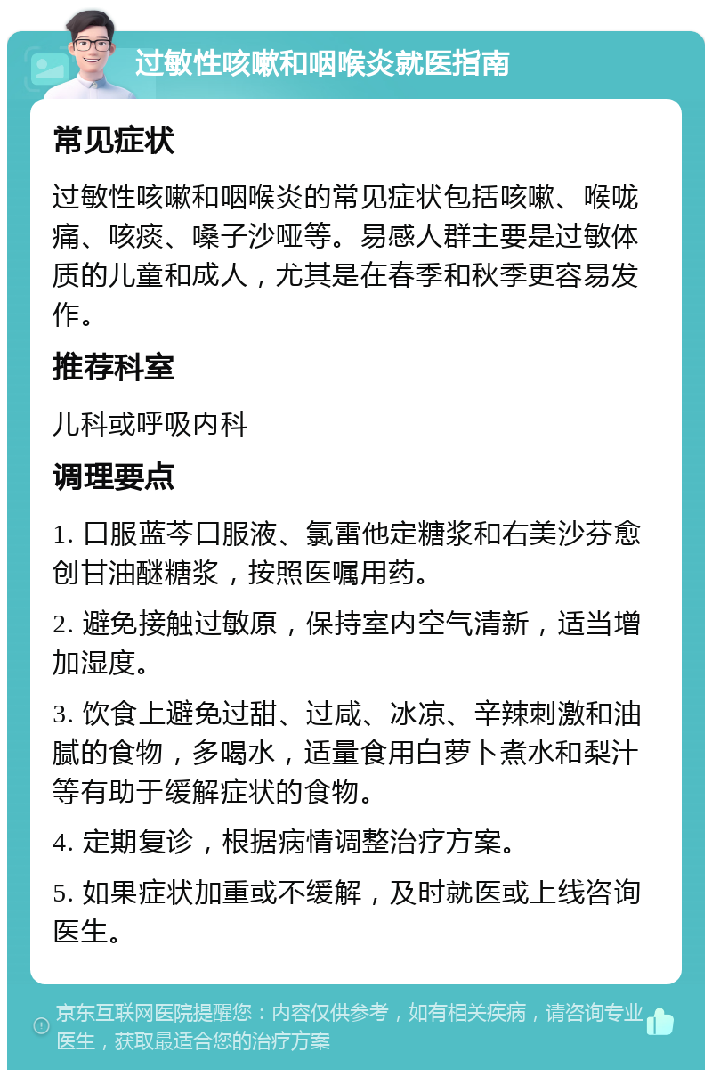 过敏性咳嗽和咽喉炎就医指南 常见症状 过敏性咳嗽和咽喉炎的常见症状包括咳嗽、喉咙痛、咳痰、嗓子沙哑等。易感人群主要是过敏体质的儿童和成人，尤其是在春季和秋季更容易发作。 推荐科室 儿科或呼吸内科 调理要点 1. 口服蓝芩口服液、氯雷他定糖浆和右美沙芬愈创甘油醚糖浆，按照医嘱用药。 2. 避免接触过敏原，保持室内空气清新，适当增加湿度。 3. 饮食上避免过甜、过咸、冰凉、辛辣刺激和油腻的食物，多喝水，适量食用白萝卜煮水和梨汁等有助于缓解症状的食物。 4. 定期复诊，根据病情调整治疗方案。 5. 如果症状加重或不缓解，及时就医或上线咨询医生。