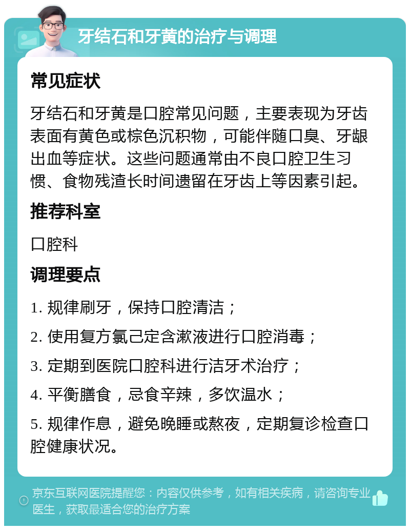 牙结石和牙黄的治疗与调理 常见症状 牙结石和牙黄是口腔常见问题，主要表现为牙齿表面有黄色或棕色沉积物，可能伴随口臭、牙龈出血等症状。这些问题通常由不良口腔卫生习惯、食物残渣长时间遗留在牙齿上等因素引起。 推荐科室 口腔科 调理要点 1. 规律刷牙，保持口腔清洁； 2. 使用复方氯己定含漱液进行口腔消毒； 3. 定期到医院口腔科进行洁牙术治疗； 4. 平衡膳食，忌食辛辣，多饮温水； 5. 规律作息，避免晚睡或熬夜，定期复诊检查口腔健康状况。