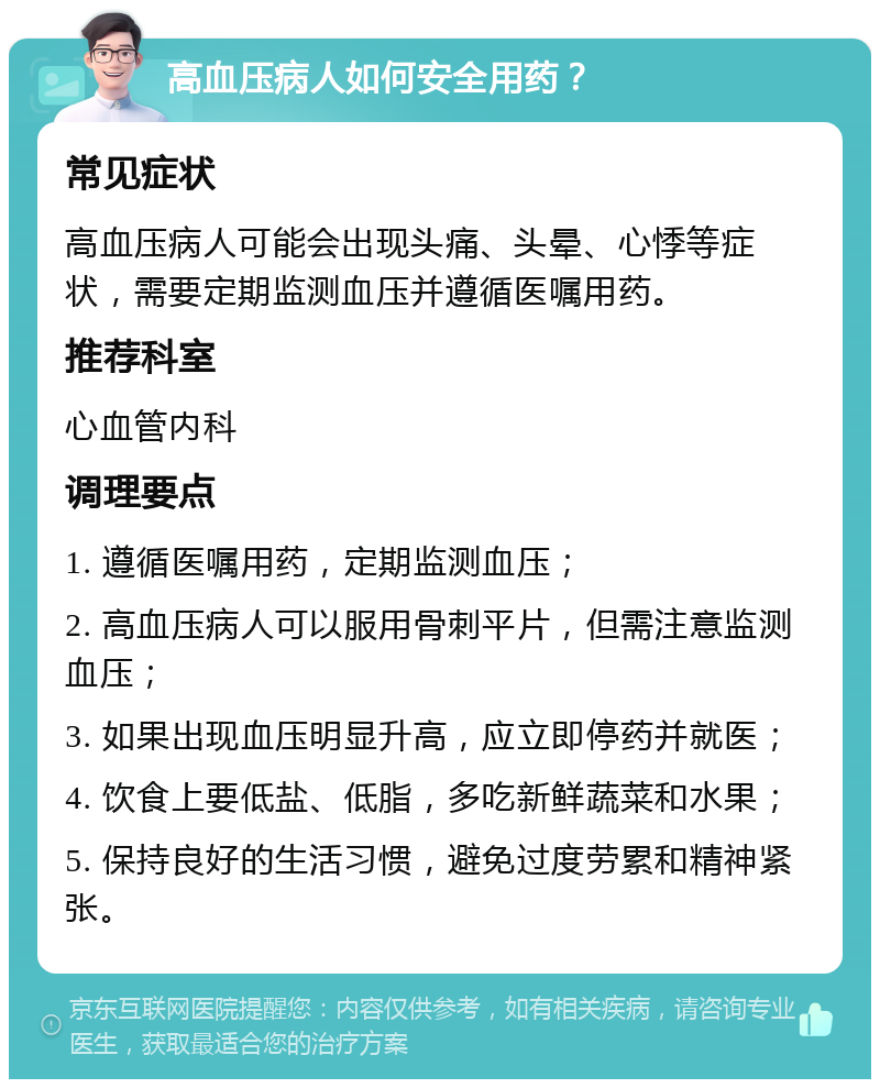 高血压病人如何安全用药？ 常见症状 高血压病人可能会出现头痛、头晕、心悸等症状，需要定期监测血压并遵循医嘱用药。 推荐科室 心血管内科 调理要点 1. 遵循医嘱用药，定期监测血压； 2. 高血压病人可以服用骨刺平片，但需注意监测血压； 3. 如果出现血压明显升高，应立即停药并就医； 4. 饮食上要低盐、低脂，多吃新鲜蔬菜和水果； 5. 保持良好的生活习惯，避免过度劳累和精神紧张。