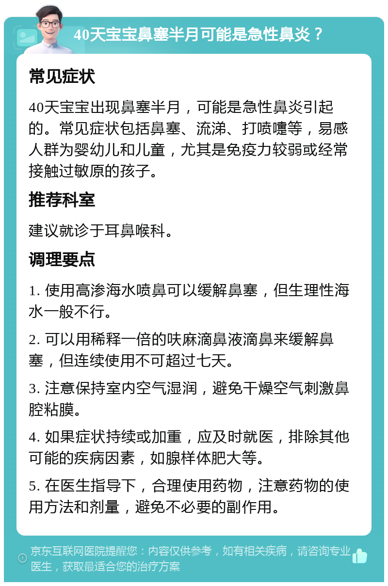 40天宝宝鼻塞半月可能是急性鼻炎？ 常见症状 40天宝宝出现鼻塞半月，可能是急性鼻炎引起的。常见症状包括鼻塞、流涕、打喷嚏等，易感人群为婴幼儿和儿童，尤其是免疫力较弱或经常接触过敏原的孩子。 推荐科室 建议就诊于耳鼻喉科。 调理要点 1. 使用高渗海水喷鼻可以缓解鼻塞，但生理性海水一般不行。 2. 可以用稀释一倍的呋麻滴鼻液滴鼻来缓解鼻塞，但连续使用不可超过七天。 3. 注意保持室内空气湿润，避免干燥空气刺激鼻腔粘膜。 4. 如果症状持续或加重，应及时就医，排除其他可能的疾病因素，如腺样体肥大等。 5. 在医生指导下，合理使用药物，注意药物的使用方法和剂量，避免不必要的副作用。