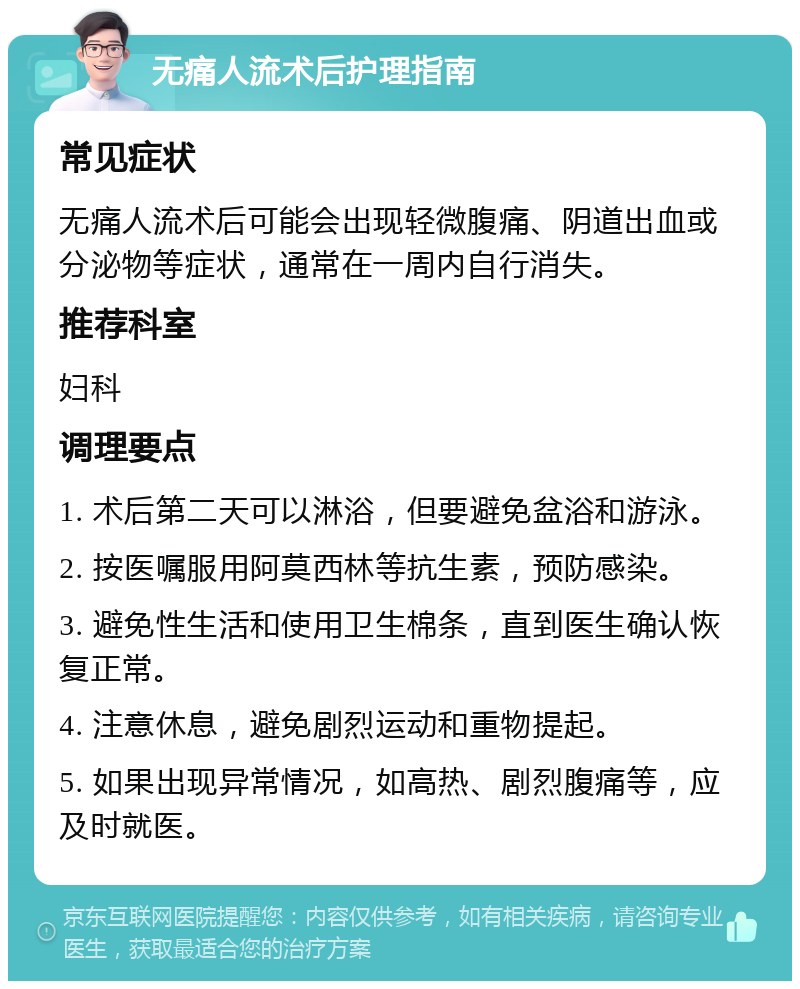 无痛人流术后护理指南 常见症状 无痛人流术后可能会出现轻微腹痛、阴道出血或分泌物等症状，通常在一周内自行消失。 推荐科室 妇科 调理要点 1. 术后第二天可以淋浴，但要避免盆浴和游泳。 2. 按医嘱服用阿莫西林等抗生素，预防感染。 3. 避免性生活和使用卫生棉条，直到医生确认恢复正常。 4. 注意休息，避免剧烈运动和重物提起。 5. 如果出现异常情况，如高热、剧烈腹痛等，应及时就医。