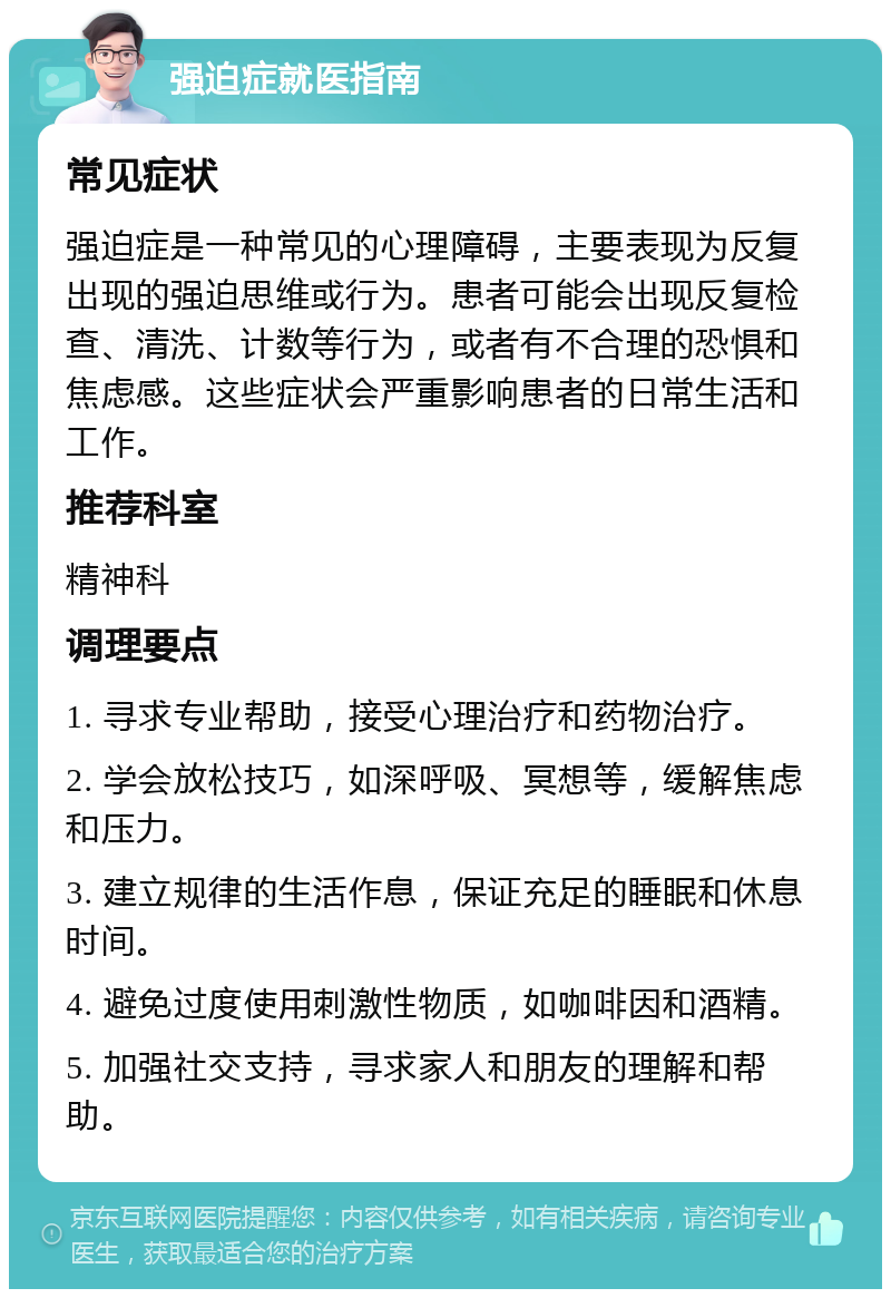 强迫症就医指南 常见症状 强迫症是一种常见的心理障碍，主要表现为反复出现的强迫思维或行为。患者可能会出现反复检查、清洗、计数等行为，或者有不合理的恐惧和焦虑感。这些症状会严重影响患者的日常生活和工作。 推荐科室 精神科 调理要点 1. 寻求专业帮助，接受心理治疗和药物治疗。 2. 学会放松技巧，如深呼吸、冥想等，缓解焦虑和压力。 3. 建立规律的生活作息，保证充足的睡眠和休息时间。 4. 避免过度使用刺激性物质，如咖啡因和酒精。 5. 加强社交支持，寻求家人和朋友的理解和帮助。