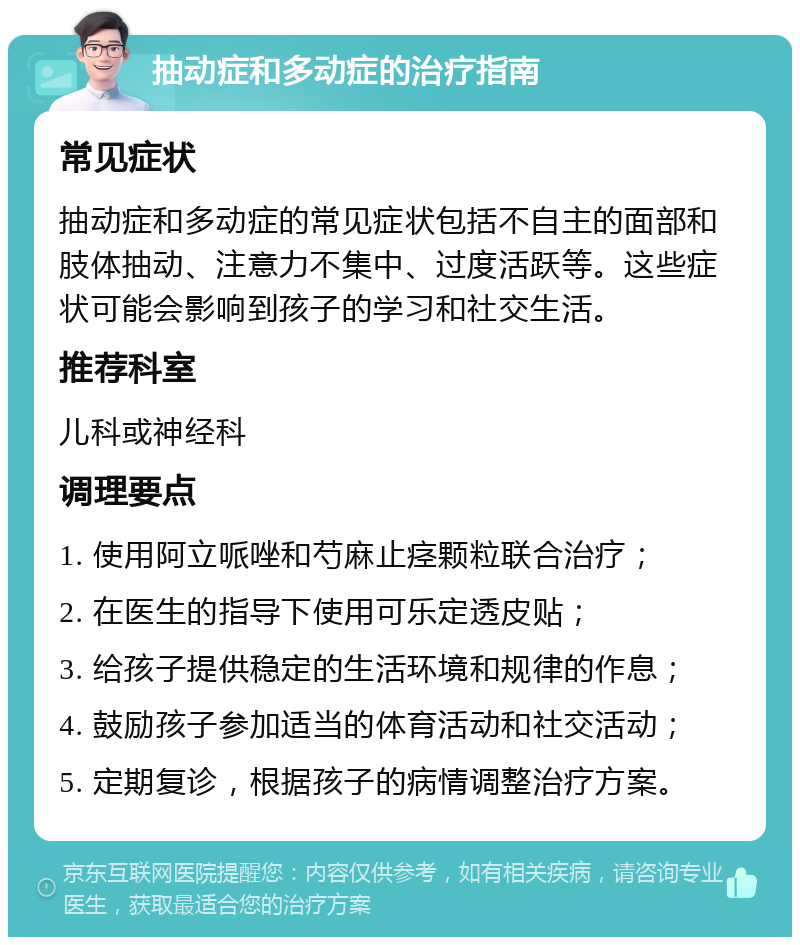 抽动症和多动症的治疗指南 常见症状 抽动症和多动症的常见症状包括不自主的面部和肢体抽动、注意力不集中、过度活跃等。这些症状可能会影响到孩子的学习和社交生活。 推荐科室 儿科或神经科 调理要点 1. 使用阿立哌唑和芍麻止痉颗粒联合治疗； 2. 在医生的指导下使用可乐定透皮贴； 3. 给孩子提供稳定的生活环境和规律的作息； 4. 鼓励孩子参加适当的体育活动和社交活动； 5. 定期复诊，根据孩子的病情调整治疗方案。