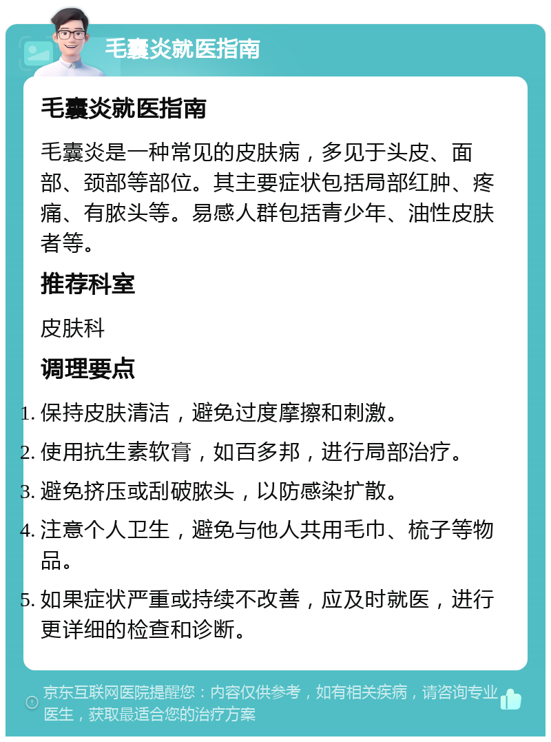 毛囊炎就医指南 毛囊炎就医指南 毛囊炎是一种常见的皮肤病，多见于头皮、面部、颈部等部位。其主要症状包括局部红肿、疼痛、有脓头等。易感人群包括青少年、油性皮肤者等。 推荐科室 皮肤科 调理要点 保持皮肤清洁，避免过度摩擦和刺激。 使用抗生素软膏，如百多邦，进行局部治疗。 避免挤压或刮破脓头，以防感染扩散。 注意个人卫生，避免与他人共用毛巾、梳子等物品。 如果症状严重或持续不改善，应及时就医，进行更详细的检查和诊断。