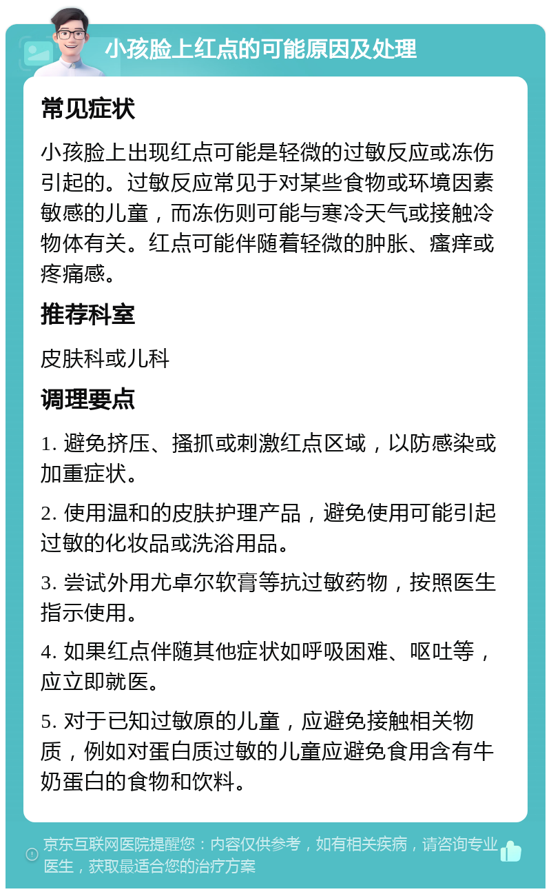 小孩脸上红点的可能原因及处理 常见症状 小孩脸上出现红点可能是轻微的过敏反应或冻伤引起的。过敏反应常见于对某些食物或环境因素敏感的儿童，而冻伤则可能与寒冷天气或接触冷物体有关。红点可能伴随着轻微的肿胀、瘙痒或疼痛感。 推荐科室 皮肤科或儿科 调理要点 1. 避免挤压、搔抓或刺激红点区域，以防感染或加重症状。 2. 使用温和的皮肤护理产品，避免使用可能引起过敏的化妆品或洗浴用品。 3. 尝试外用尤卓尔软膏等抗过敏药物，按照医生指示使用。 4. 如果红点伴随其他症状如呼吸困难、呕吐等，应立即就医。 5. 对于已知过敏原的儿童，应避免接触相关物质，例如对蛋白质过敏的儿童应避免食用含有牛奶蛋白的食物和饮料。