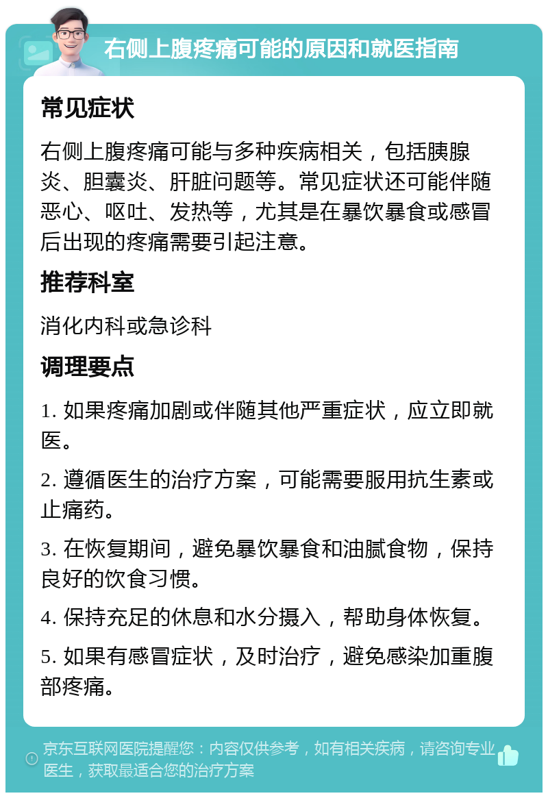 右侧上腹疼痛可能的原因和就医指南 常见症状 右侧上腹疼痛可能与多种疾病相关，包括胰腺炎、胆囊炎、肝脏问题等。常见症状还可能伴随恶心、呕吐、发热等，尤其是在暴饮暴食或感冒后出现的疼痛需要引起注意。 推荐科室 消化内科或急诊科 调理要点 1. 如果疼痛加剧或伴随其他严重症状，应立即就医。 2. 遵循医生的治疗方案，可能需要服用抗生素或止痛药。 3. 在恢复期间，避免暴饮暴食和油腻食物，保持良好的饮食习惯。 4. 保持充足的休息和水分摄入，帮助身体恢复。 5. 如果有感冒症状，及时治疗，避免感染加重腹部疼痛。